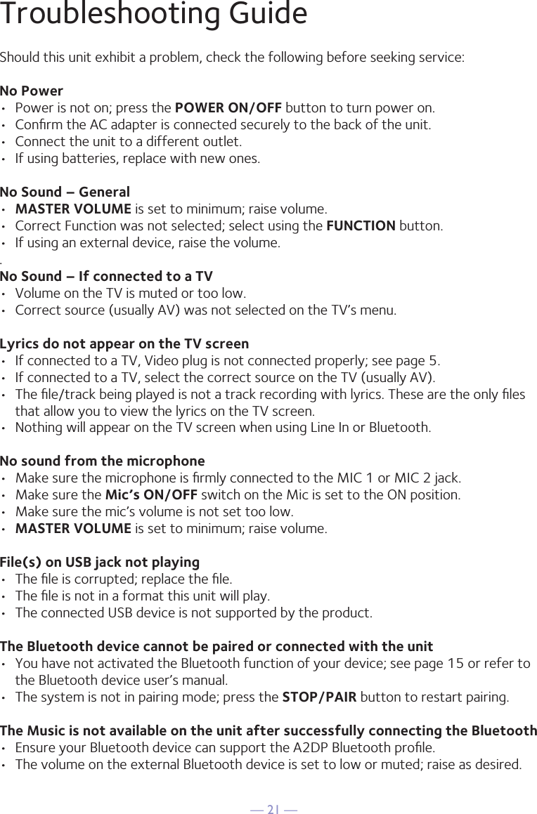 — 21 —Troubleshooting GuideShould this unit exhibit a problem, check the following before seeking service:No Power•  Power is not on; press the POWER ON/OFF button to turn power on.•  Conﬁrm the AC adapter is connected securely to the back of the unit.•  Connect the unit to a different outlet.•  If using batteries, replace with new ones.No Sound – General•  MASTER VOLUME is set to minimum; raise volume.•  Correct Function was not selected; select using the FUNCTION button.•  If using an external device, raise the volume..No Sound – If connected to a TV•  Volume on the TV is muted or too low.•  Correct source (usually AV) was not selected on the TV’s menu.Lyrics do not appear on the TV screen•  If connected to a TV, Video plug is not connected properly; see page 5.•  If connected to a TV, select the correct source on the TV (usually AV).•  The ﬁle/track being played is not a track recording with lyrics. These are the only ﬁles that allow you to view the lyrics on the TV screen.•  Nothing will appear on the TV screen when using Line In or Bluetooth.No sound from the microphone•  Make sure the microphone is ﬁrmly connected to the MIC 1 or MIC 2 jack.•  Make sure the Mic’s ON/OFF switch on the Mic is set to the ON position.•  Make sure the mic’s volume is not set too low.•  MASTER VOLUME is set to minimum; raise volume.File(s) on USB jack not playing•  The ﬁle is corrupted; replace the ﬁle.•  The ﬁle is not in a format this unit will play.•  The connected USB device is not supported by the product.The Bluetooth device cannot be paired or connected with the unit•  You have not activated the Bluetooth function of your device; see page 15 or refer to the Bluetooth device user’s manual. •  The system is not in pairing mode; press the STOP/PAIR button to restart pairing.The Music is not available on the unit after successfully connecting the Bluetooth•  Ensure your Bluetooth device can support the A2DP Bluetooth proﬁle.•  The volume on the external Bluetooth device is set to low or muted; raise as desired.