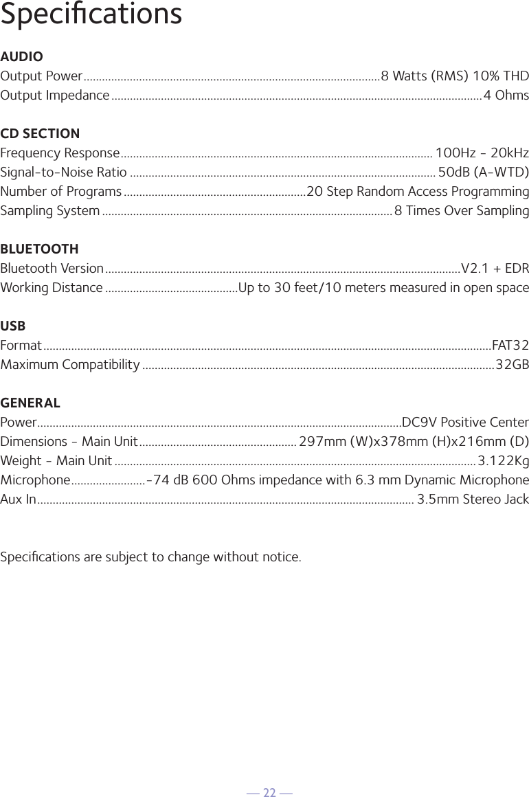 — 22 —SpeciﬁcationsAUDIOOutput Power ................................................................................................8 Watts (RMS) 10% THDOutput Impedance ........................................................................................................................4 OhmsCD SECTIONFrequency Response ..................................................................................................... 100Hz - 20kHzSignal-to-Noise Ratio ................................................................................................... 50dB (A-WTD)Number of Programs ...........................................................20 Step Random Access ProgrammingSampling System ..............................................................................................8 Times Over SamplingBLUETOOTHBluetooth Version ...................................................................................................................V2.1 + EDRWorking Distance ...........................................Up to 30 feet/10 meters measured in open spaceUSBFormat .................................................................................................................................................FAT32Maximum Compatibility ..................................................................................................................32GBGENERALPower ......................................................................................................................DC9V Positive CenterDimensions - Main Unit ................................................... 297mm (W)x378mm (H)x216mm (D)Weight - Main Unit .....................................................................................................................3.122KgMicrophone ........................-74 dB 600 Ohms impedance with 6.3 mm Dynamic MicrophoneAux In .......................................................................................................................... 3.5mm Stereo JackSpeciﬁcations are subject to change without notice.