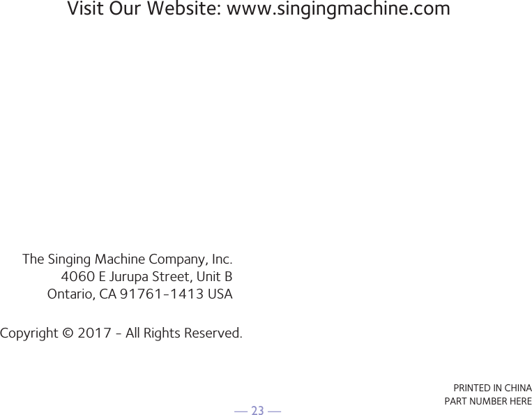 — 23 —Visit Our Website: www.singingmachine.comThe Singing Machine Company, Inc.4060 E Jurupa Street, Unit BOntario, CA 91761-1413 USACopyright © 2017 - All Rights Reserved.PRINTED IN CHINAPART NUMBER HERE