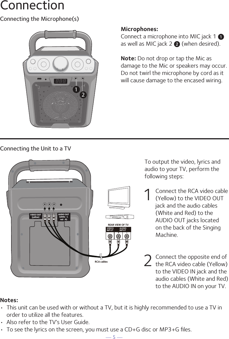 — 5 —ConnectionConnecting the Microphone(s)Microphones:Connect a microphone into MIC jack 1 u  as well as MIC jack 2 v (when desired). Note: Do not drop or tap the Mic as damage to the Mic or speakers may occur. Do not twirl the microphone by cord as it will cause damage to the encased wiring.12Connecting the Unit to a TVVIDEOINPUTAUDIOINPUTR LRCA cablesVIDEO OUT(yellow)AUDIO OUT(white - Lred - R)REAR VIEW OF TVTo output the video, lyrics and audio to your TV, perform the following steps: 1  Connect the RCA video cable (Yellow) to the VIDEO OUT jack and the audio cables (White and Red) to the AUDIO OUT jacks located on the back of the Singing Machine.  2   Connect the opposite end of the RCA video cable (Yellow) to the VIDEO IN jack and the audio cables (White and Red) to the AUDIO IN on your TV.Notes: •  This unit can be used with or without a TV, but it is highly recommended to use a TV in order to utilize all the features.•  Also refer to the TV’s User Guide. •  To see the lyrics on the screen, you must use a CD+G disc or MP3+G ﬁles.