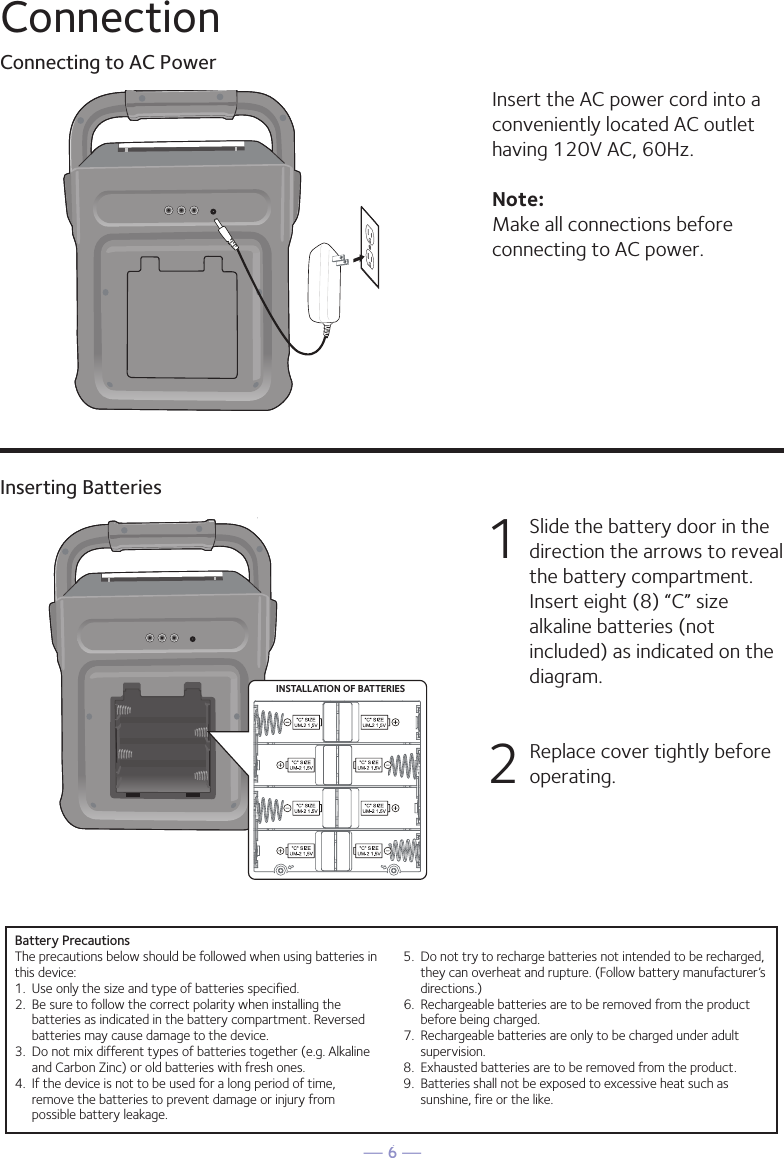 — 6 —ConnectionConnecting to AC PowerInserting BatteriesInsert the AC power cord into a conveniently located AC outlet having 120V AC, 60Hz. Note: Make all connections before connecting to AC power. 1  Slide the battery door in the direction the arrows to reveal the battery compartment. Insert eight (8) “C” size alkaline batteries (not included) as indicated on the diagram. 2   Replace cover tightly before operating. INSTALLAT ION OF BATTERIESE-3MAKING THE CONNECTIONSINSTALLATION OF BATTERIES“C” size UM2  1.5V“C” size UM2  1.5V“C” size UM2  1.5V“C” size UM2  1.5V“C” size UM2  1.5V“C” size UM2  1.5V“C” size UM2  1.5V“C” size UM2  1.5VDC OPERATION1.  Slide the battery door in the direction the arrows to reveal thebattery compartment. Insert eight (8) “C” size alkaline batteries(not included) as indicated on the diagram.2.  Replace cover tightly before operating.CAUTION: •  Replace all batteries at the same time.•  Do not mix old batteries with new batteries.Battery PrecautionsThe precautions below should be followed when using batteries inthis device:1.  Use only the size and type of batteries specified.2.  Be sure to follow the correct polarity when installing thebatteries as indicated in the battery compartment. Reversedbatteries may cause damage to the device.3.  Do not mix different types of batteries together (e.g. Alkalineand Carbon Zinc) or old batteries with fresh ones.4.  If the device is not to be used for a long period of time,remove the batteries to prevent damage or injury frompossible battery leakage.5.  Do not try to recharge batteries not intended to be recharged,they can overheat and rupture. (Follow battery manufacturer’sdirections.)6.  Rechargeable batteries are to be removed from the productbefore being charged.7.  Rechargeable batteries are only to be charged under adultsupervision.8.  Exhausted batteries are to be removed from the product.9.  Batteries shall not be exposed to excessive heat such assunshine, fire or the like.CONNECTING THE POWERInsert the DC plug of the power adapter into theDC 9V jack on the unit. You can power thesystem from a standard AC outlet by using thesupplied Power Adapter (The adapter operateson AC 100V~240V/50Hz-60Hz ).CAUTION:• The included AC adapter is for use with thisunit only. Do not use it with other equipment.• When the adapter is plugged in, the apparatusis not completely disconnected from themains, even when the power is turned off.                                        SML283-eng and fra.V4_Layout 1  11/7/16  8:37 AM  Page 3