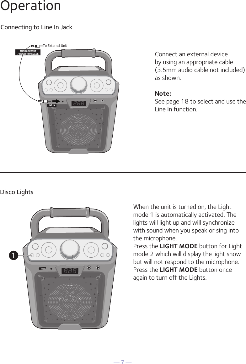 — 7 —Connecting to Line In JackConnect an external device by using an appropriate cable (3.5mm audio cable not included) as shown.Note: See page 18 to select and use the Line In function.To External UnitAUDIO OUTPUT/ HEADPHONE JACKLINE INOperationDisco LightsWhen the unit is turned on, the Light mode 1 is automatically activated. The lights will light up and will synchronize with sound when you speak or sing into the microphone. Press the LIGHT MODE button for Light mode 2 which will display the light show but will not respond to the microphone. Press the LIGHT MODE button once again to turn off the Lights.1