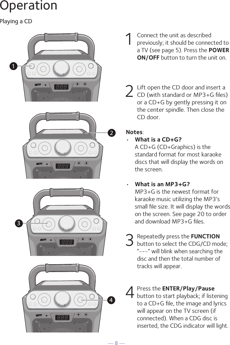 — 8 —OperationPlaying a CD1 Connect the unit as described previously; it should be connected to a TV (see page 5). Press the POWER ON/OFF button to turn the unit on. 2  Lift open the CD door and insert a CD (with standard or MP3+G ﬁles) or a CD+G by gently pressing it on the center spindle. Then close the CD door. Notes: •  What is a CD+G?  A CD+G (CD+Graphics) is the standard format for most karaoke discs that will display the words on the screen.•  What is an MP3+G?  MP3+G is the newest format for karaoke music utilizing the MP3’s small ﬁle size. It will display the words on the screen. See page 20 to order and download MP3+G ﬁles.  3  Repeatedly press the FUNCTION button to select the CDG/CD mode; “---” will blink when searching the disc and then the total number of tracks will appear.4 Press the ENTER/Play/Pause button to start playback; if listening to a CD+G ﬁle, the image and lyrics will appear on the TV screen (if connected). When a CDG disc is inserted, the CDG indicator will light.1234