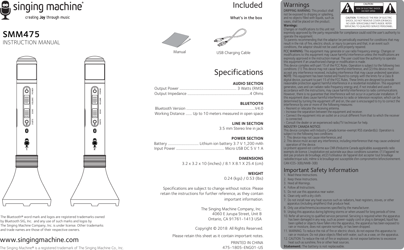 SpecificationsAUDIO SECTIONOutput Power ............................................................... 3 Watts (RMS)Output Impedance .....................................................................4 OhmsBLUETOOTHBluetooth Version ............................................................................V4.0Working Distance ....... Up to 10 meters measured in open spaceLINE IN SECTION3.5 mm Stereo line in jackPOWER SECTIONBattery .................................. Lithium ion battery 3.7 V 1,200 mAhInput Power ..................................................... Micro USB DC 5 V 1 ADIMENSIONS 3.2 x 3.2 x 10 (inches) / 8.1 X 8.1 X 25.4 (cm)WEIGHT0.24 (kgs) / 0.53 (lbs)Specifications are subject to change without notice. Please retain the instructions for further reference, as they contain important information.                                             www.singingmachine.comThe Singing Machine® is a registered trademark of The Singing Machine Co., Inc.ManualWhat’s in the boxIncludedCopyright © 2018  All Rights Reserved.PRINTED IN CHINA475-1805-ENG01-USPlease retain this sheet as it contain important notes.SMM475INSTRUCTION MANUALThe Bluetooth® word mark and logos are registered trademarks owned by Bluetooth SIG, Inc.  and any use of such marks and logos by The Singing Machine Company, Inc. is under license. Other trademarks and trade names are those of their respective owners. USB Charging CableWarnings  CAUTIONRISK OF ELECTRIC SHOCKDO NOT OPENCAUTION: TO REDUCE THE RISK OF ELECTRIC SHOCK, DO NOT REMOVE COVER (OR BACK). NO USER-SERVICEABLE PARTS INSIDE. REFER SERVICING TO QUALIFIED SERVICE PERSONNEL.DRIPPING WARNING: This product shall not be exposed to dripping or splashing, and no objects filled with liquids, such as vases, shall be placed on the product.Warnings:Changes or modifications to this unit not expressly approved by the party responsible for compliance could void the user’s authority to operate the equipment. To parents recommending that the adaptor be periodically examined for conditions that may result in the risk of fire, electric shock, or injury to persons and that, in an event such conditions, the adaptor should not be used until properly repaired.FCC WARNING: This equipment may generate or use radio frequency energy. Changes or modifications to this equipment may cause harmful interference unless the modifications are expressly approved in the instruction manual. The user could lose the authority to operate this equipment if an unauthorized change or modiﬁcation is made.This device complies with part 15 of the FCC Rules. Operation is subject to the following two conditions: (1) This device may not cause harmful interference, and (2) this device must accept any interference received, including interference that may cause undesired operation.NOTE: This equipment has been tested and found to comply with the limits for a Class B digital device, pursuant to part 15 of the FCC Rules. These limits are designed to provide reasonable protection against harmful interference in a residential installation. This equipment generates, uses and can radiate radio frequency energy and, if not installed and used in accordance with the instructions, may cause harmful interference to radio communications. However, there is no guarantee that interference will not occur in a particular installation. If this equipment does cause harmful interference to radio or television reception, which can be determined by turning the equipment off and on, the user is encouraged to try to correct the interference by one or more of the following measures:• Reorient or relocate the receiving antenna.• Increase the separation between the equipment and receiver.• Connect the equipment into an outlet on a circuit different from that to which the receiver is connected.• Consult the dealer or an experienced radio/TV technician for help.INDUSTRY CANADA NOTICE:This device complies with Industry Canada Iicense-exempt RSS standard(s). Operation is subject to the following two conditions: 1. This device may not cause interference, and 2. This device must accept any interference, including interference that may cause undesired operation of the device.Le présent appareil est conforme aux CNR d&apos;Industrie Canada applicables auxappareils radio exempts de licence. L&apos;exploitation est autorisée aux deux conditions suivantes :(1) l&apos;appareil ne doit pas produire de brouillage, et(2) l&apos;utilisateur de l&apos;appareil doit accepter tout brouillage radioélectrique subi, même si le brouillage est susceptible d&apos;en compromettre lefonctionnement.CAN ICES-3(B)/NMB-3(B)Important Safety Information1.  Read these Instructions.2.  Keep these Instructions.3.  Heed all Warnings.4.  Follow all Instructions.5.  Do not use this apparatus near water.6.  Clean only with a dry cloth.7.  Do not install near any heat sources such as radiators, heat registers, stoves, or other apparatus (including amplifiers) that produce heat.8.  Only use attachments/accessories specified by the manufacturer.9.  Unplug this apparatus during lightning storms or when unused for long periods of time.10. Refer all servicing to qualified service personnel. Servicing is required when the apparatus has been damaged in any way, such as power-supply cord or plug is damaged, liquid has been spilled or objects have fallen into the apparatus, the apparatus has been exposed to rain or moisture, does not operate normally, or has been dropped.11. WARNING: To reduce the risk of fire or electric shock, do not expose this apparatus to rain or moisture. Do not place objects filled with water, such as a vase, on the apparatus.12. CAUTION: To reduce the risk of fire or explosion, do not expose batteries to excessive heat such as sunshine, fire or other heat sources.Statement: The battery is not replaceable.The Singing Machine Company, Inc.4060 E Jurupa Street, Unit BOntario, CA 91761-1413 USAVOLECHO2VOLECHODUETS POWERVOLUMEECHODUETS POWERVOLUMEECHO