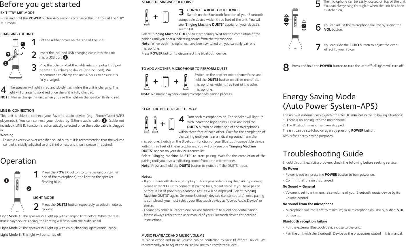  Energy Saving Mode (Auto Power System-APS)The unit will automatically switch off after 30 minutes in the following situations:1. There is no singing into the microphone;2. The Bluetooth music has been stopped.The unit can be switched on again by pressing POWER button. APS is for energy saving purposes.Troubleshooting GuideShould this unit exhibit a problem, check the following before seeking service:No Power• Power is not on; press the POWER button to turn power on.• Confirm that the unit is charged. No Sound – General• Volume is set to minimum; raise volume of your Bluetooth music device by its volume control. No sound from the microphone• Microphone volume is set to minimum; raise microphone volume by sliding  VOL  button up. Bluetooth reception failure• Put the external Bluetooth device close to the unit.• Pair the unit with the Bluetooth Device as the procedures stated in this manual.EXIT “TRY ME” MODEPress and hold the POWER button 4-5 seconds or charge the unit to exit the “TRY ME” mode.CHARGING THE UNIT1 Lift the rubber cover on the side of the unit. 2 Insert the included USB charging cable into the unit micro USB port v. 3 Plug the other end of the cable into computer USB port or other USB charging device (not included). We recommend to charge the unit 4 hours to ensure it is fully charged. 4 The speaker will light in red and slowly flash while the unit is charging. The light will change to solid red once the unit is fully charged.NOTE: Please charge the unit when you see the light on the speaker flashing red.Before you get startedLINE IN CONNECTIONThis  unit  is  able  to  connect  your  favorite  audio  device  (e.g.  iPhone/Tablet/MP3 player,etc.).  You  can  connect  your  device  by  3.5mm  audio  cable  w  (cable  not included). LINE IN function is automatically selected once the audio cable is plugged in.Warning- To avoid excessive over amplified sound output, it is recommended that the volume control is initially adjusted to one third or less and then increase if required.uvwOperation1 Press the POWER button to turn the unit on (either one of the microphone); the light on the speaker flashing blue. LIGHT MODE2 Press the DUETS button repeatedly to select mode as follows:Light Mode 1: The speaker will light up with changing light colors. When there is music playback or singing, the lighting will flash with the audio signal. Light Mode 2: The speaker will light up with color changing lights continuously. Light Mode 3: The light will be turned off.5 The microphone can be easily located on top of the unit. You can always sing through it when the unit has been switched on. 6 You can adjust the microphone volume by sliding the VOL button.7 You can slide the ECHO button to adjust the echo effect to your voice.8 Press and hold the POWER button to turn the unit off; all lights will turn off. UV++ +3 CONNECT A BLUETOOTH DEVICE            Switch on the Bluetooth function of your Bluetooth compatible device within three feet of the unit. You will see “Singing Machine DUETS” appear on your device’s search list.Select “Singing Machine DUETS” to start pairing. Wait for the completion of the pairing until you hear a indicating sound from the microphone. Note: When both microphones have been switched on, you can only pair one microphone.Press POWER button to disconnect the bluetooth device.TO ADD ANOTHER MICROPHONE TO PERFORM DUETSSwitch on the another microphone. Press and hold the DUETS button on either one of the microphones within three feet of the other microphone. Note: No music playback during microphones pairing process.4 Turn both microphones on. The speaker will light up           with indicating light colors. Press and hold the           DUETS button on either one of the microphones within three feet of each other. Wait for the completion of the pairing until you hear a indicating sound from the microphone. Switch on the Bluetooth function of your Bluetooth compatible device within three feet of the microphones. You will only see one “Singing Machine DUETS” appear on your device’s search list.Select  “Singing  Machine DUETS” to start pairing. Wait for  the  completion  of  the pairing until you hear a indicating sound from both microphones.Note: Press and hold the DUETS button to switch off the DUETS mode.Notes:- If your Bluetooth device prompts you for a passcode during the pairing process, please enter “0000” to connect. If pairing fails, repeat steps. If you have paired before, a list of previously searched results will be displayed. Select “Singing Machine DUETS” again. On some Bluetooth devices (i.e.,computers), once pairing  is completed, you must select your Bluetooth device as “Use as Audio Device” or similar.- Ensure any other Bluetooth devices are turned off to avoid accidental pairing.- Please always refer to the user manual of your Bluetooth device for detailed instructions. MUSIC PLAYBACK AND MUSIC VOLUMEMusic selection  and  music  volume  can  be  controlled by  your Bluetooth  Device.  We recommend you to adjust the music volume to a comfortable level.START THE SINGING SOLO FIRST +START THE DUETS RIGHT THE WAY uv