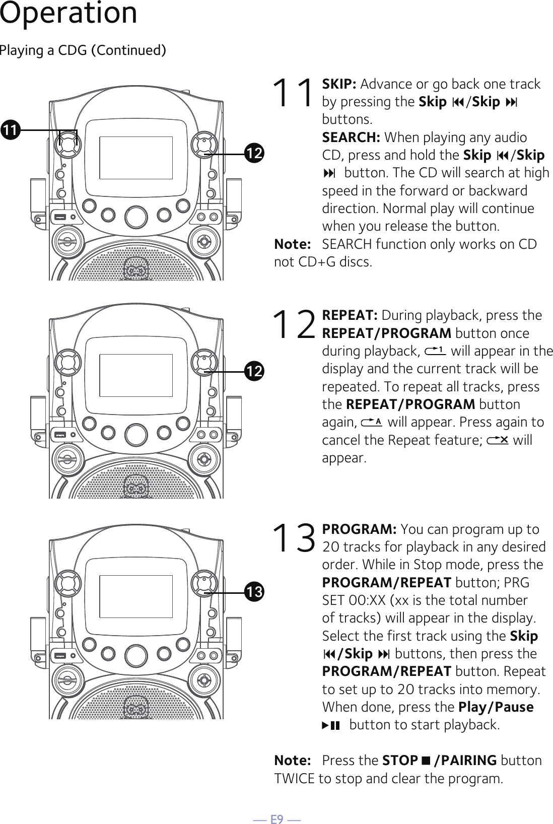 — E9 —OperationPlaying a CDG (Continued)11 SKIP: Advance or go back one track by pressing the Skip /Skip  buttons. SEARCH: When playing any audio CD, press and hold the Skip /Skip button. The CD will search at high speed in the forward or backward direction. Normal play will continue when you release the button.Note:   SEARCH function only works on CD not CD+G discs.12 REPEAT: During playback, press the REPEAT/PROGRAM button once during playback,   will appear in the display and the current track will be repeated. To repeat all tracks, press the REPEAT/PROGRAM button again,   will appear. Press again to cancel the Repeat feature;   will appear.13 PROGRAM: You can program up to 20 tracks for playback in any desired order. While in Stop mode, press the PROGRAM/REPEAT button; PRG SET 00:XX (xx is the total number of tracks) will appear in the display. Select the first track using the Skip /Skip  buttons, then press the PROGRAM/REPEAT button. Repeat to set up to 20 tracks into memory. When done, press the Play/Pause  button to start playback.Note:   Press the STOP/PAIRING button TWICE to stop and clear the program.akalalam