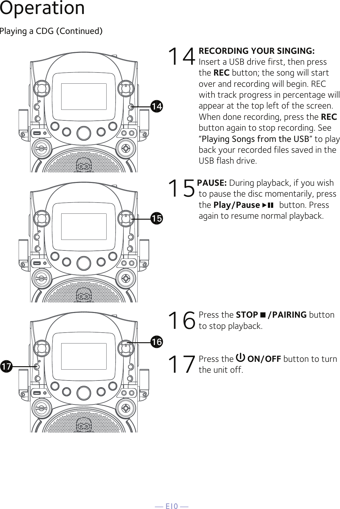 — E10 —OperationPlaying a CDG (Continued)14 RECORDING YOUR SINGING: Insert a USB drive first, then press the REC button; the song will start over and recording will begin. REC with track progress in percentage will appear at the top left of the screen. When done recording, press the REC button again to stop recording. See “Playing Songs from the USB” to play back your recorded files saved in the USB flash drive. 15PAUSE: During playback, if you wish to pause the disc momentarily, press the Play/Pause  button. Press again to resume normal playback.16 Press the STOP/PAIRING button to stop playback.17 Press the   ON/OFF button to turn the unit off.aoapaqan