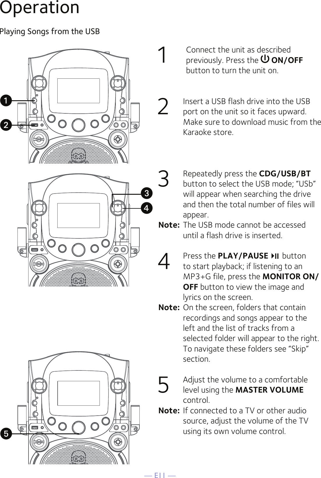 — E11 —Operation1  Connect the unit as described previously. Press the   ON/OFF button to turn the unit on.2  Insert a USB flash drive into the USB port on the unit so it faces upward. Make sure to download music from the Karaoke store.3  Repeatedly press the CDG/USB/BT button to select the USB mode; “USb” will appear when searching the drive and then the total number of files will appear.Note:  The USB mode cannot be accessed until a flash drive is inserted.4  Press the PLAY/PAUSE  button to start playback; if listening to an MP3+G file, press the MONITOR ON/OFF button to view the image and lyrics on the screen.Note:  On the screen, folders that contain recordings and songs appear to the left and the list of tracks from a selected folder will appear to the right. To navigate these folders see “Skip” section.5  Adjust the volume to a comfortable level using the MASTER VOLUME control. Note:  If connected to a TV or other audio source, adjust the volume of the TV using its own volume control.Playing Songs from the USBuvwxy