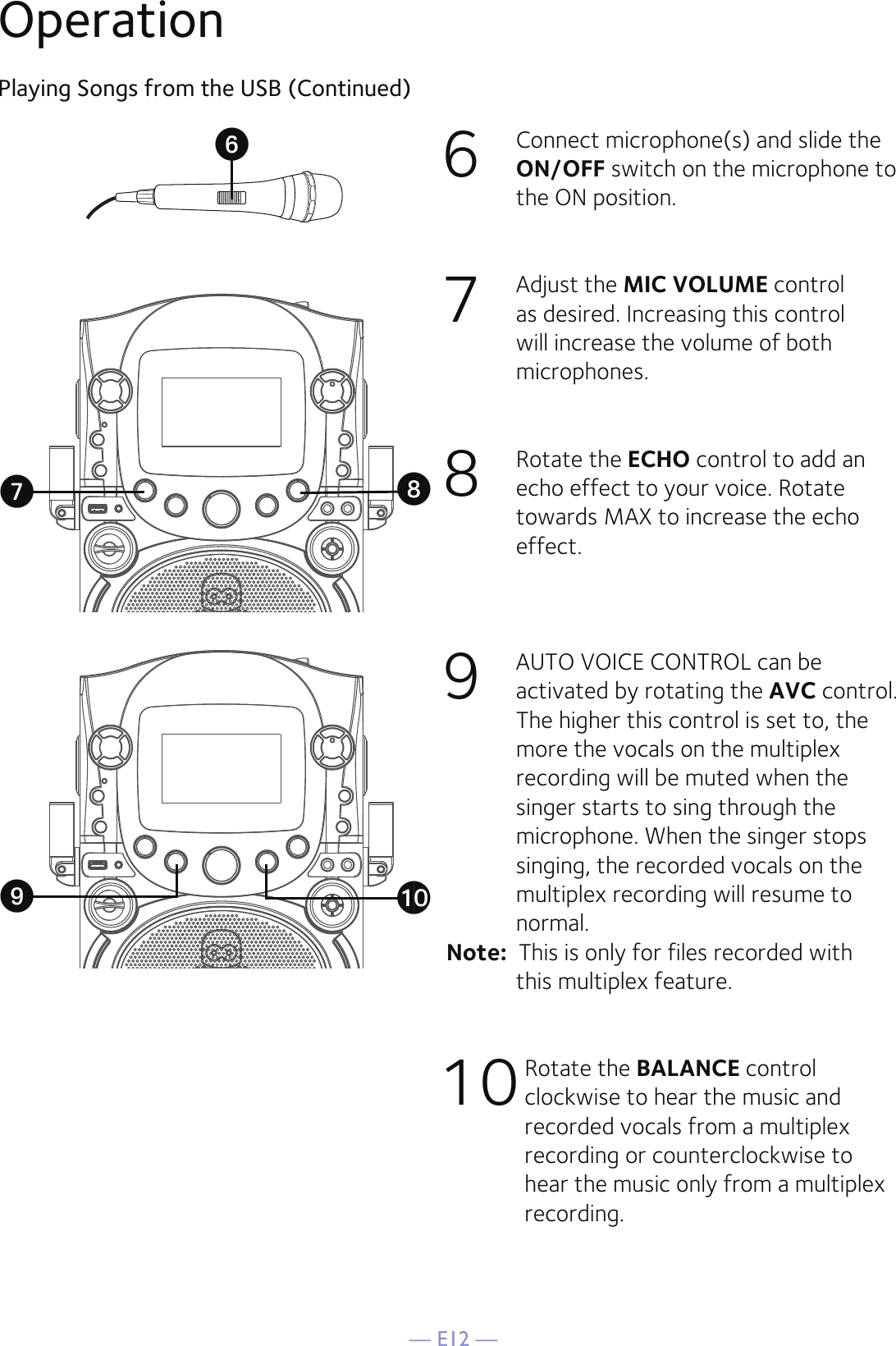 — E12 —6  Connect microphone(s) and slide the ON/OFF switch on the microphone to the ON position.7  Adjust the MIC VOLUME control as desired. Increasing this control will increase the volume of both microphones.8  Rotate the ECHO control to add an echo effect to your voice. Rotate towards MAX to increase the echo effect.9  AUTO VOICE CONTROL can be activated by rotating the AVC control. The higher this control is set to, the more the vocals on the multiplex recording will be muted when the singer starts to sing through the microphone. When the singer stops singing, the recorded vocals on the multiplex recording will resume to normal.Note:  This is only for files recorded with  this multiplex feature.10 Rotate the BALANCE control clockwise to hear the music and recorded vocals from a multiplex recording or counterclockwise to hear the music only from a multiplex recording.Playing Songs from the USB (Continued)OperationUVWatX