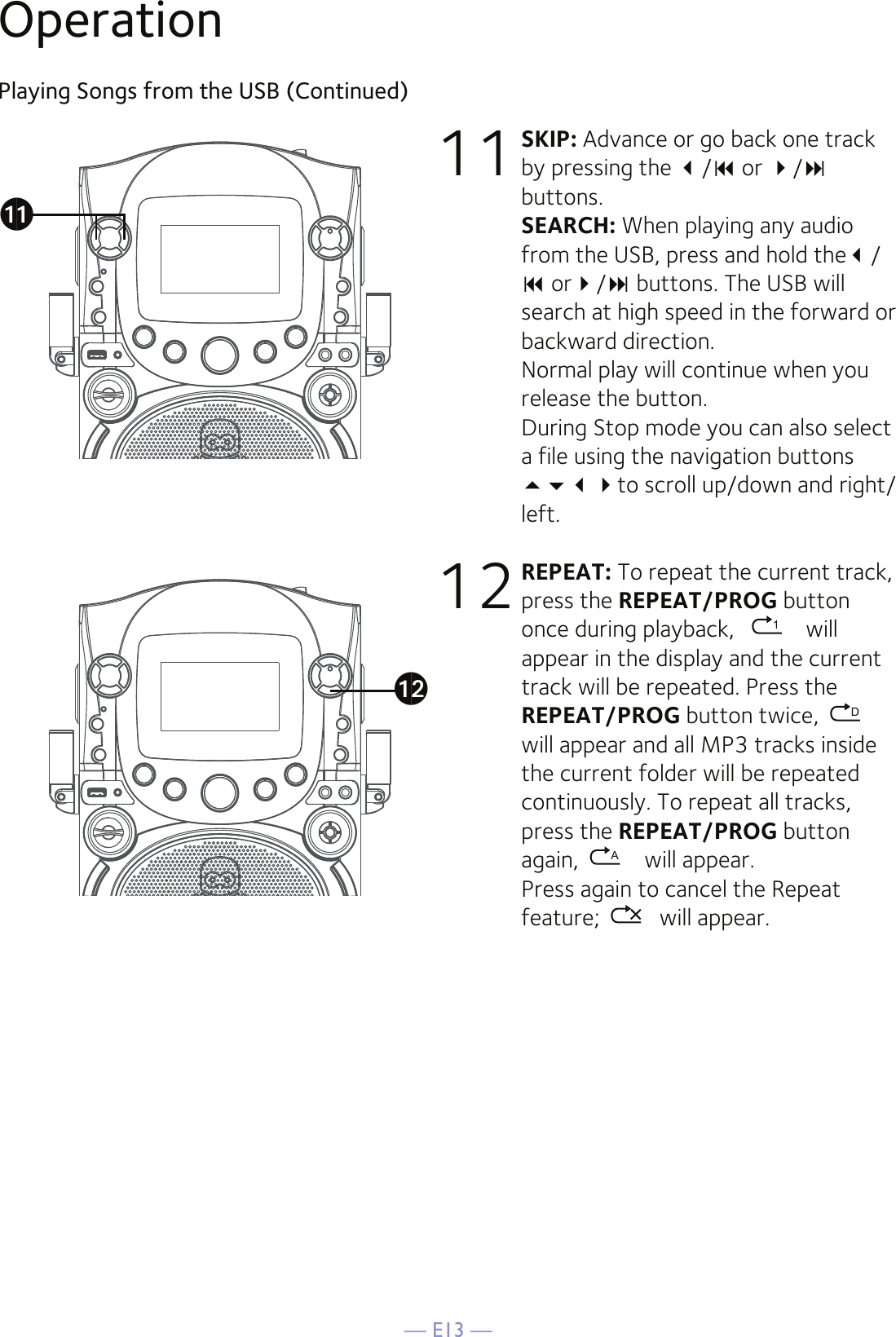 — E13 —Playing Songs from the USB (Continued)11 SKIP: Advance or go back one track by pressing the / or / buttons. SEARCH: When playing any audio from the USB, press and hold the/  or/ buttons. The USB will search at high speed in the forward or backward direction. Normal play will continue when you release the button.During Stop mode you can also select a file using the navigation buttons to scroll up/down and right/left.12 REPEAT: To repeat the current track, press the REPEAT/PROG button once during playback,   1 will appear in the display and the current track will be repeated. Press the REPEAT/PROG button twice,  Dwill appear and all MP3 tracks inside the current folder will be repeated continuously. To repeat all tracks, press the REPEAT/PROG button again,  A will appear.  Press again to cancel the Repeat feature;  will appear. Operationakal