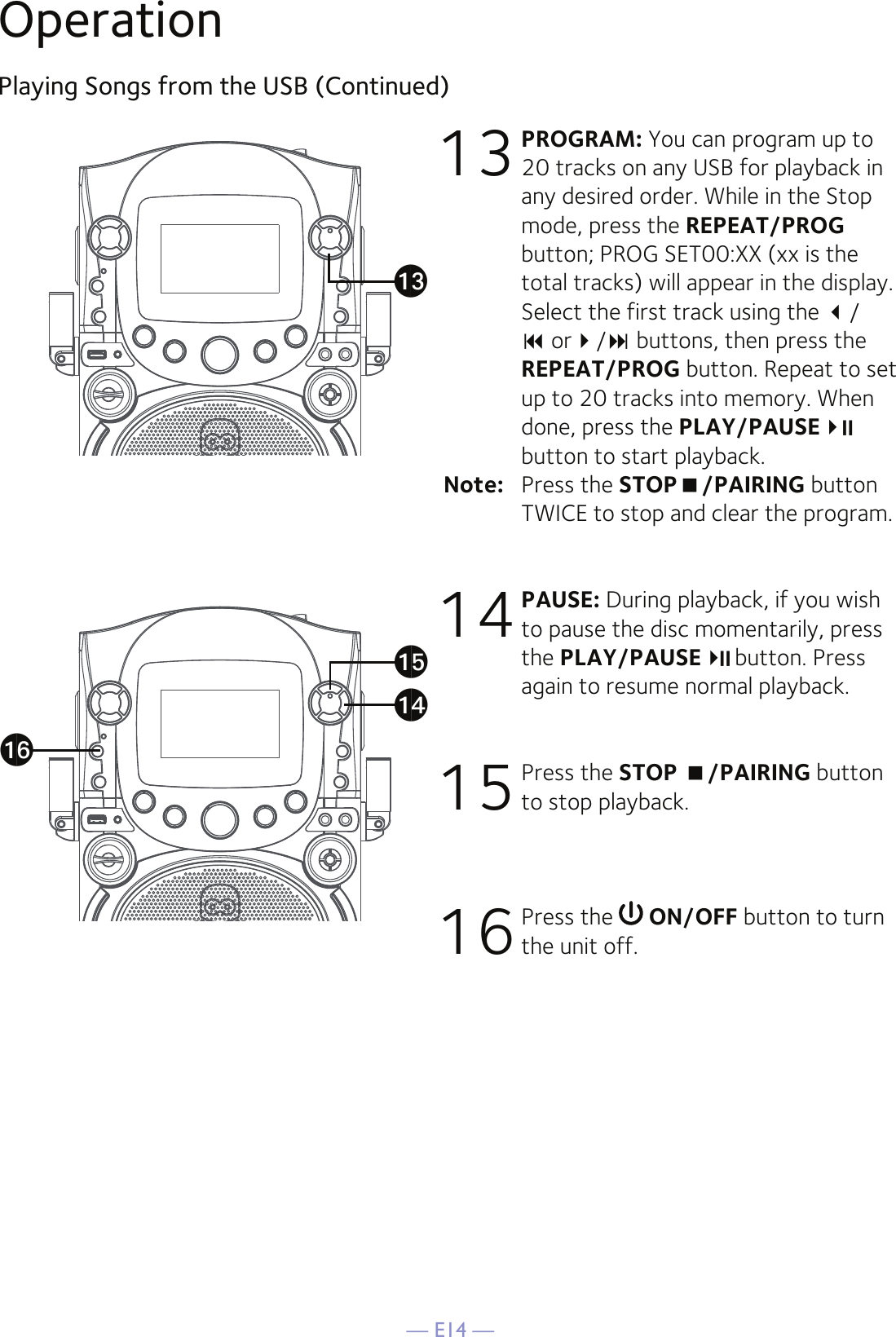 — E14 —Playing Songs from the USB (Continued)13 PROGRAM: You can program up to 20 tracks on any USB for playback in any desired order. While in the Stop mode, press the REPEAT/PROG button; PROG SET00:XX (xx is the total tracks) will appear in the display. Select the first track using the /  or/ buttons, then press the REPEAT/PROG button. Repeat to set up to 20 tracks into memory. When done, press the PLAY/PAUSE button to start playback.Note:   Press the STOP/PAIRING button TWICE to stop and clear the program. 14 PAUSE: During playback, if you wish to pause the disc momentarily, press the PLAY/PAUSE button. Press again to resume normal playback. 15 Press the STOP /PAIRING button to stop playback.16 Press the   ON/OFF button to turn the unit off.Operationapanaoam