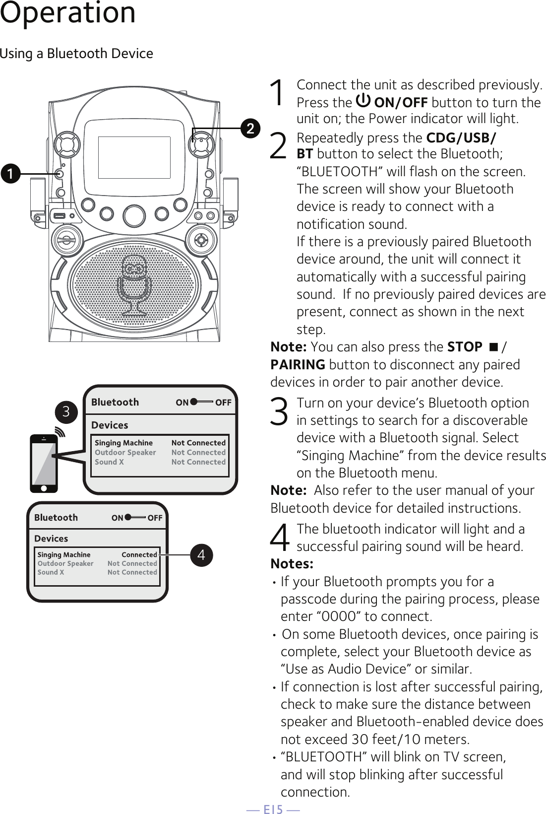 — E15 —OperationUsing a Bluetooth Device1  Connect the unit as described previously. Press the   ON/OFF button to turn the unit on; the Power indicator will light.2  Repeatedly press the CDG/USB/BT button to select the Bluetooth; “BLUETOOTH” will flash on the screen. The screen will show your Bluetooth device is ready to connect with a notification sound.  If there is a previously paired Bluetooth device around, the unit will connect it automatically with a successful pairing sound.  If no previously paired devices are present, connect as shown in the next step.Note: You can also press the STOP /PAIRING button to disconnect any paired devices in order to pair another device.  3 Turn on your device’s Bluetooth option in settings to search for a discoverable device with a Bluetooth signal. Select “Singing Machine” from the device results on the Bluetooth menu. Note:  Also refer to the user manual of your Bluetooth device for detailed instructions.  4 The bluetooth indicator will light and a successful pairing sound will be heard.Notes: • If your Bluetooth prompts you for a passcode during the pairing process, please enter “0000” to connect. • On some Bluetooth devices, once pairing is complete, select your Bluetooth device as “Use as Audio Device” or similar.• If connection is lost after successful pairing, check to make sure the distance between speaker and Bluetooth-enabled device does not exceed 30 feet/10 meters.• “BLUETOOTH” will blink on TV screen, and will stop blinking after successful connection.34uv