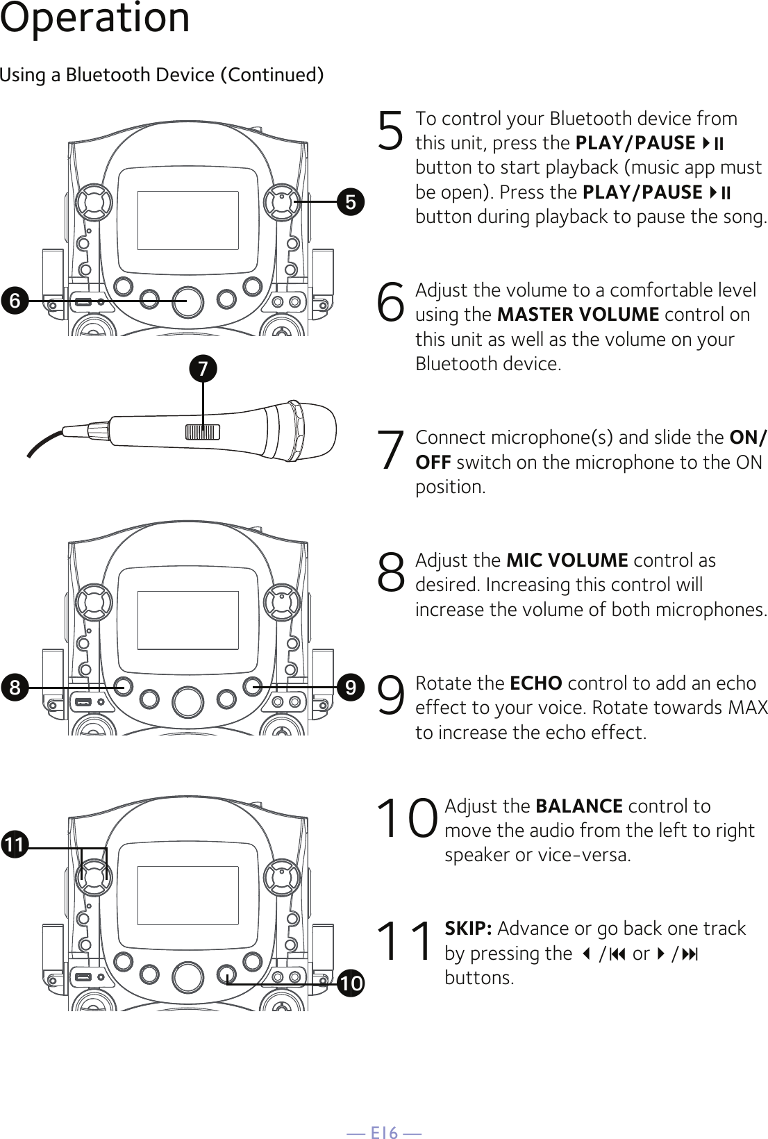 — E16 —OperationUsing a Bluetooth Device (Continued)5  To control your Bluetooth device from this unit, press the PLAY/PAUSE  button to start playback (music app must be open). Press the PLAY/PAUSE   button during playback to pause the song. 6  Adjust the volume to a comfortable level using the MASTER VOLUME control on this unit as well as the volume on your Bluetooth device.  7   Connect microphone(s) and slide the ON/OFF switch on the microphone to the ON position.8  Adjust the MIC VOLUME control as desired. Increasing this control will increase the volume of both microphones.9 Rotate the ECHO control to add an echo effect to your voice. Rotate towards MAX to increase the echo effect.10 Adjust the BALANCE control to move the audio from the left to right speaker or vice-versa.11 SKIP: Advance or go back one track by pressing the / or/ buttons.UWyXakatV