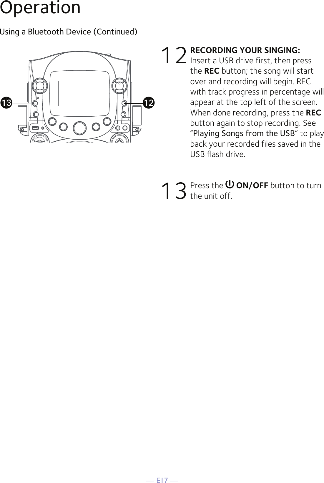 — E17 —12  RECORDING YOUR SINGING: Insert a USB drive first, then press the REC button; the song will start over and recording will begin. REC with track progress in percentage will appear at the top left of the screen. When done recording, press the REC button again to stop recording. See “Playing Songs from the USB” to play back your recorded files saved in the USB flash drive.13 Press the   ON/OFF button to turn the unit off.am alOperationUsing a Bluetooth Device (Continued)