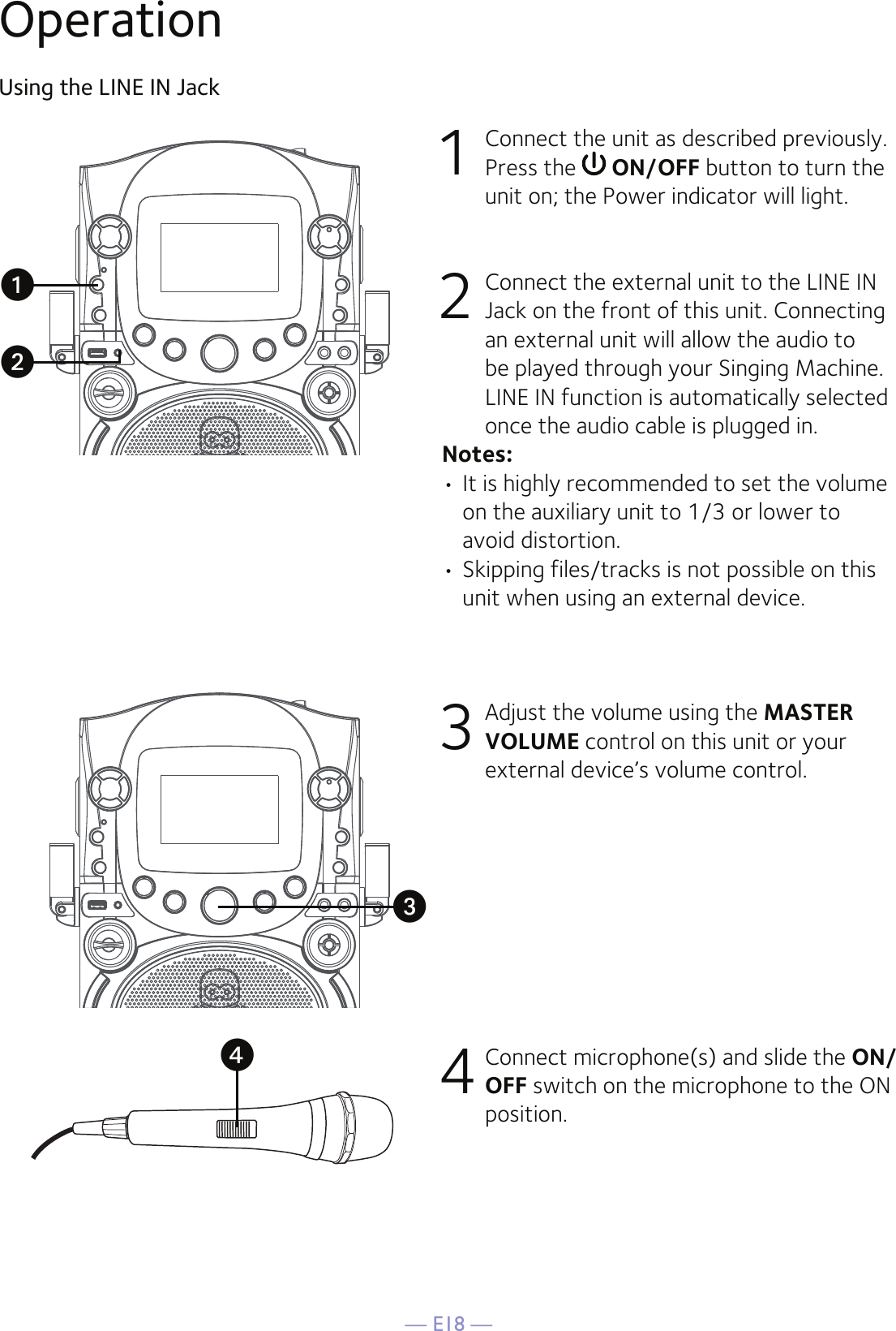 — E18 —OperationUsing the LINE IN Jack1  Connect the unit as described previously. Press the   ON/OFF button to turn the unit on; the Power indicator will light.2   Connect the external unit to the LINE IN Jack on the front of this unit. Connecting an external unit will allow the audio to be played through your Singing Machine. LINE IN function is automatically selected once the audio cable is plugged in.Notes:• It is highly recommended to set the volume on the auxiliary unit to 1/3 or lower to avoid distortion.• Skipping files/tracks is not possible on this unit when using an external device.3 Adjust the volume using the MASTER VOLUME control on this unit or your external device’s volume control.4 Connect microphone(s) and slide the ON/OFF switch on the microphone to the ON position.uvxw