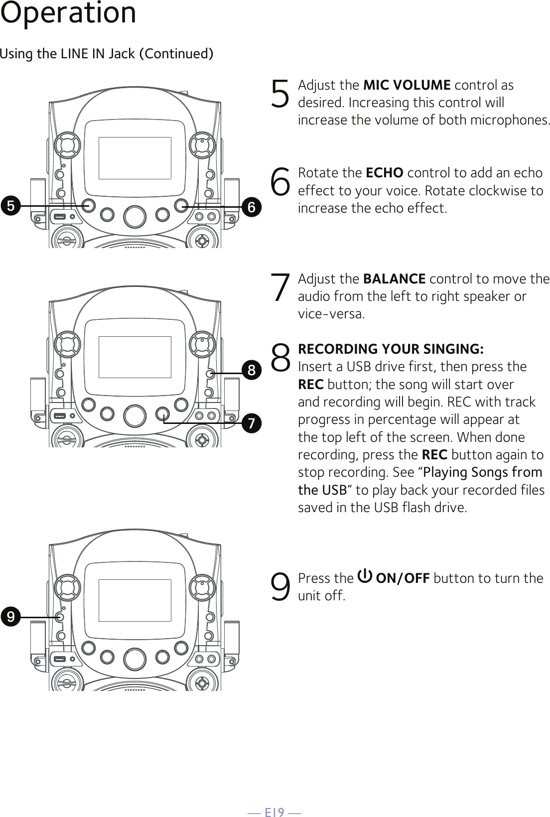 — E19 —Using the LINE IN Jack (Continued)5  Adjust the MIC VOLUME control as desired. Increasing this control will increase the volume of both microphones.6 Rotate the ECHO control to add an echo effect to your voice. Rotate clockwise to increase the echo effect.7  Adjust the BALANCE control to move the audio from the left to right speaker or vice-versa.8 RECORDING YOUR SINGING: Insert a USB drive first, then press the REC button; the song will start over and recording will begin. REC with track progress in percentage will appear at the top left of the screen. When done recording, press the REC button again to stop recording. See “Playing Songs from the USB” to play back your recorded files saved in the USB flash drive.9 Press the   ON/OFF button to turn the unit off.yWUVOperationX