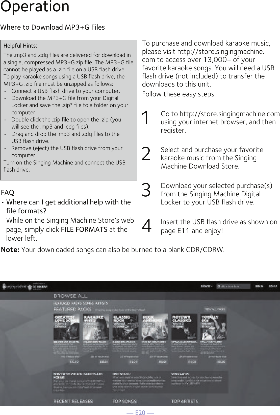 — E20 —OperationTo purchase and download karaoke music, please visit http://store.singingmachine.com to access over 13,000+ of your favorite karaoke songs. You will need a USB flash drive (not included) to transfer the downloads to this unit. Follow these easy steps:1  Go to http://store.singingmachine.com using your internet browser, and then register.2  Select and purchase your favorite karaoke music from the Singing Machine Download Store.3  Download your selected purchase(s) from the Singing Machine Digital Locker to your USB flash drive.4  Insert the USB flash drive as shown on page E11 and enjoy!Where to Download MP3+G FilesFAQ• Where can I get additional help with the file formats?  While on the Singing Machine Store’s web page, simply click FILE FORMATS at the lower left.Helpful Hints:The .mp3 and .cdg files are delivered for download in a single, compressed MP3+G.zip file. The MP3+G file cannot be played as a .zip file on a USB flash drive. To play karaoke songs using a USB flash drive, the MP3+G .zip file must be unzipped as follows:•  Connect a USB flash drive to your computer.•  Download the MP3+G file from your Digital  Locker and save the .zip* file to a folder on your computer.•  Double click the .zip file to open the .zip (you  will see the .mp3 and .cdg files).•  Drag and drop the .mp3 and .cdg files to the  USB flash drive.•  Remove (eject) the USB flash drive from your  computer.Turn on the Singing Machine and connect the USB flash drive.Note: Your downloaded songs can also be burned to a blank CDR/CDRW.