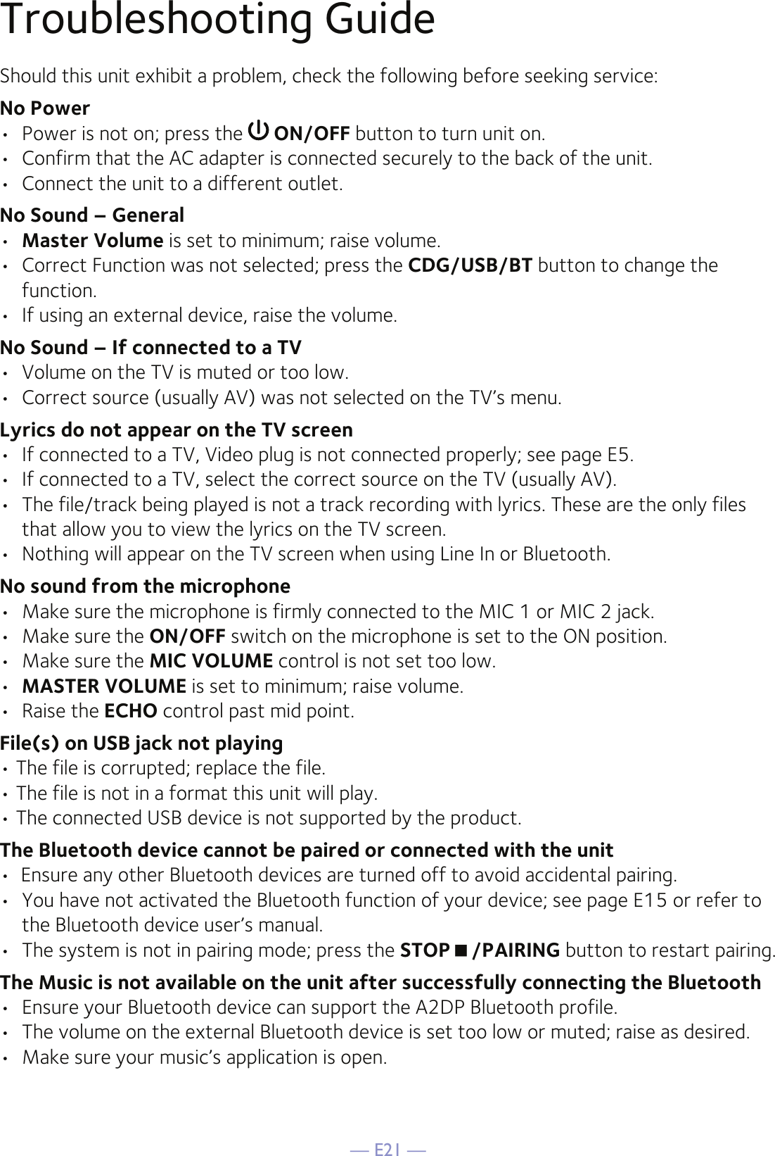 — E21 —Troubleshooting GuideShould this unit exhibit a problem, check the following before seeking service:No Power•  Power is not on; press the   ON/OFF button to turn unit on.•  Confirm that the AC adapter is connected securely to the back of the unit.•  Connect the unit to a different outlet.No Sound – General•  Master Volume is set to minimum; raise volume.•  Correct Function was not selected; press the CDG/USB/BT button to change the function.•  If using an external device, raise the volume.No Sound – If connected to a TV•  Volume on the TV is muted or too low.•  Correct source (usually AV) was not selected on the TV’s menu.Lyrics do not appear on the TV screen•  If connected to a TV, Video plug is not connected properly; see page E5.•  If connected to a TV, select the correct source on the TV (usually AV).•  The file/track being played is not a track recording with lyrics. These are the only files that allow you to view the lyrics on the TV screen.•  Nothing will appear on the TV screen when using Line In or Bluetooth.No sound from the microphone•  Make sure the microphone is firmly connected to the MIC 1 or MIC 2 jack.•  Make sure the ON/OFF switch on the microphone is set to the ON position.•  Make sure the MIC VOLUME control is not set too low.•  MASTER VOLUME is set to minimum; raise volume.•  Raise the ECHO control past mid point.File(s) on USB jack not playing• The file is corrupted; replace the file.• The file is not in a format this unit will play.• The connected USB device is not supported by the product.The Bluetooth device cannot be paired or connected with the unit•  Ensure any other Bluetooth devices are turned off to avoid accidental pairing.•  You have not activated the Bluetooth function of your device; see page E15 or refer to the Bluetooth device user’s manual. •  The system is not in pairing mode; press the STOP/PAIRING button to restart pairing.The Music is not available on the unit after successfully connecting the Bluetooth•  Ensure your Bluetooth device can support the A2DP Bluetooth profile.•  The volume on the external Bluetooth device is set too low or muted; raise as desired.•  Make sure your music’s application is open.