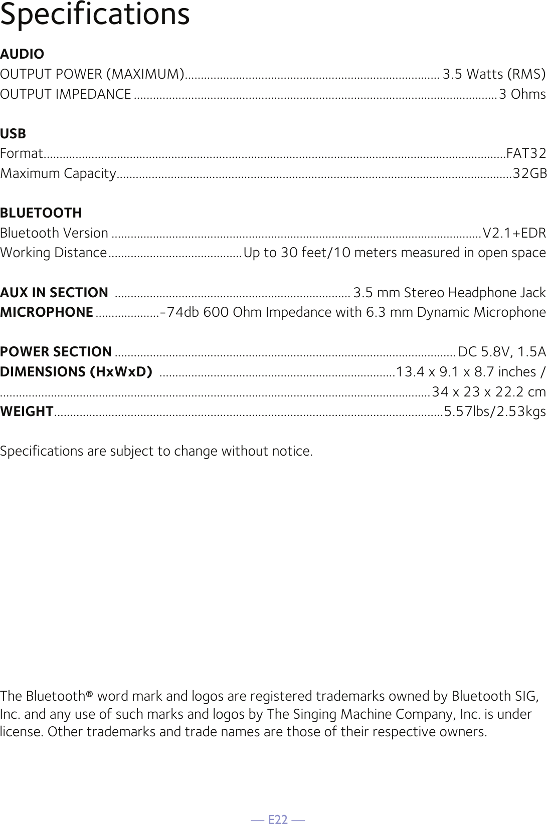 — E22 —SpecificationsAUDIOOUTPUT POWER (MAXIMUM)................................................................................ 3.5 Watts (RMS)OUTPUT IMPEDANCE ..................................................................................................................3 OhmsUSBFormat.................................................................................................................................................FAT32Maximum Capacity............................................................................................................................32GBBLUETOOTHBluetooth Version ....................................................................................................................V2.1+EDRWorking Distance ..........................................Up to 30 feet/10 meters measured in open spaceAUX IN SECTION  .......................................................................... 3.5 mm Stereo Headphone JackMICROPHONE ....................-74db 600 Ohm Impedance with 6.3 mm Dynamic MicrophonePOWER SECTION ........................................................................................................... DC 5.8V, 1.5ADIMENSIONS (HxWxD)  ..........................................................................13.4 x 9.1 x 8.7 inches /.......................................................................................................................................34 x 23 x 22.2 cmWEIGHT ..........................................................................................................................5.57lbs/2.53kgsSpecifications are subject to change without notice.The Bluetooth® word mark and logos are registered trademarks owned by Bluetooth SIG, Inc. and any use of such marks and logos by The Singing Machine Company, Inc. is under license. Other trademarks and trade names are those of their respective owners.