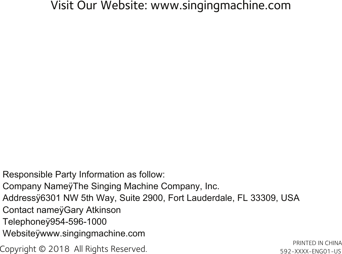 Visit Our Website: www.singingmachine.comCopyright © 2018  All Rights Reserved. PRINTED IN CHINA592-XXXX-ENG01-USResponsible Party Information as follow:Company NameÿThe Singing Machine Company, Inc.Addressÿ6301 NW 5th Way, Suite 2900, Fort Lauderdale, FL 33309, USAContact nameÿGary AtkinsonTelephoneÿ954-596-1000Websiteÿwww.singingmachine.com