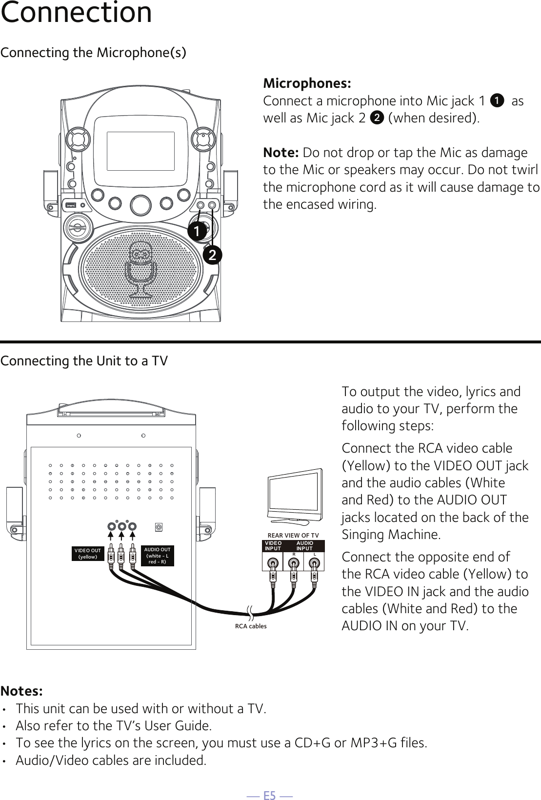 — E5 —ConnectionConnecting the Microphone(s)Microphones:Connect a microphone into Mic jack 1 u  as well as Mic jack 2 v (when desired). Note: Do not drop or tap the Mic as damage to the Mic or speakers may occur. Do not twirl the microphone cord as it will cause damage to the encased wiring.Connecting the Unit to a TVVIDE OINPUTAUDIOINPUTR LRCA cablesVIDEO OUT(yellow)AUDIO OUT(white - Lred - R)REAR VIEW OF TVTo output the video, lyrics and audio to your TV, perform the following steps: Connect the RCA video cable (Yellow) to the VIDEO OUT jack and the audio cables (White and Red) to the AUDIO OUT jacks located on the back of the Singing Machine.Connect the opposite end of the RCA video cable (Yellow) to the VIDEO IN jack and the audio cables (White and Red) to the AUDIO IN on your TV.Notes: •  This unit can be used with or without a TV.•  Also refer to the TV’s User Guide. •  To see the lyrics on the screen, you must use a CD+G or MP3+G files.•  Audio/Video cables are included.vu