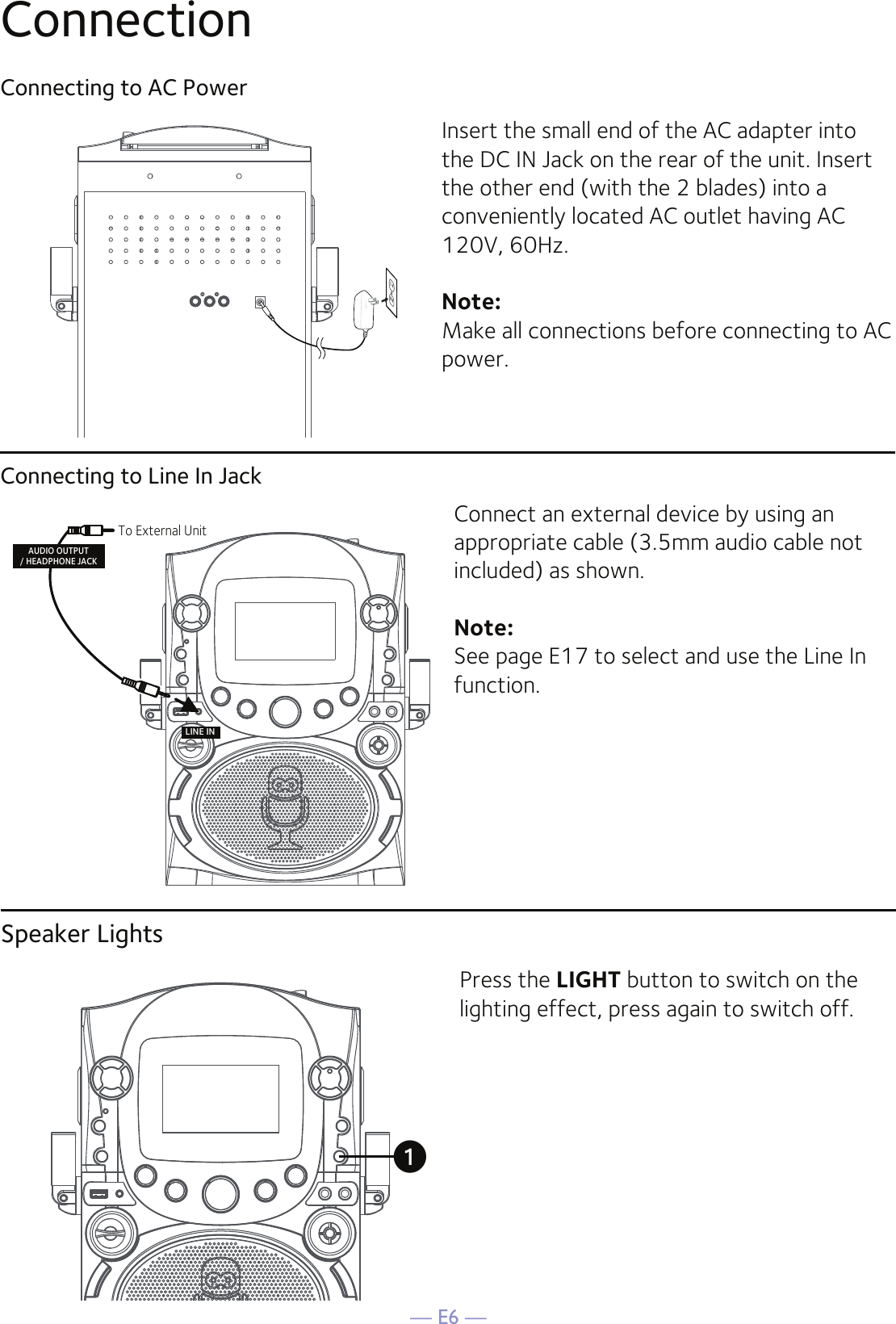 — E6 —ConnectionConnecting to AC PowerConnecting to Line In JackInsert the small end of the AC adapter into the DC IN Jack on the rear of the unit. Insert the other end (with the 2 blades) into a conveniently located AC outlet having AC 120V, 60Hz. Note: Make all connections before connecting to AC power. Connect an external device by using an appropriate cable (3.5mm audio cable not included) as shown.Note: See page E17 to select and use the Line In function.LINE INTo External UnitAUDIO OUTPUT/ HEADPHONE JACKSpeaker LightsPress the LIGHT button to switch on the lighting effect, press again to switch off.u