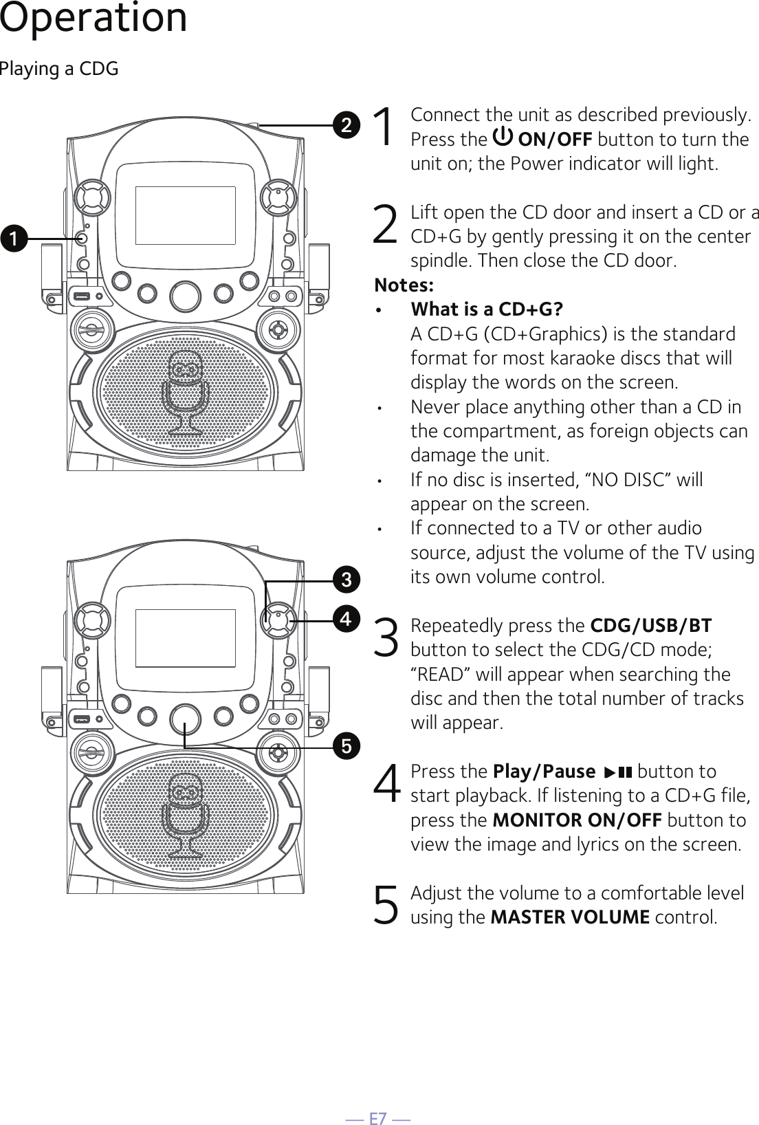 — E7 —OperationPlaying a CDG1  Connect the unit as described previously. Press the   ON/OFF button to turn the unit on; the Power indicator will light. 2   Lift open the CD door and insert a CD or a CD+G by gently pressing it on the center spindle. Then close the CD door. Notes:•   What is a CD+G?  A CD+G (CD+Graphics) is the standard format for most karaoke discs that will display the words on the screen.•  Never place anything other than a CD in the compartment, as foreign objects can damage the unit.•  If no disc is inserted, “NO DISC” will appear on the screen.•   If connected to a TV or other audio source, adjust the volume of the TV using its own volume control.3  Repeatedly press the CDG/USB/BT button to select the CDG/CD mode; “READ” will appear when searching the disc and then the total number of tracks will appear. 4 Press the Play/Pause   button to start playback. If listening to a CD+G file, press the MONITOR ON/OFF button to view the image and lyrics on the screen.5  Adjust the volume to a comfortable level using the MASTER VOLUME control.    uvwxy