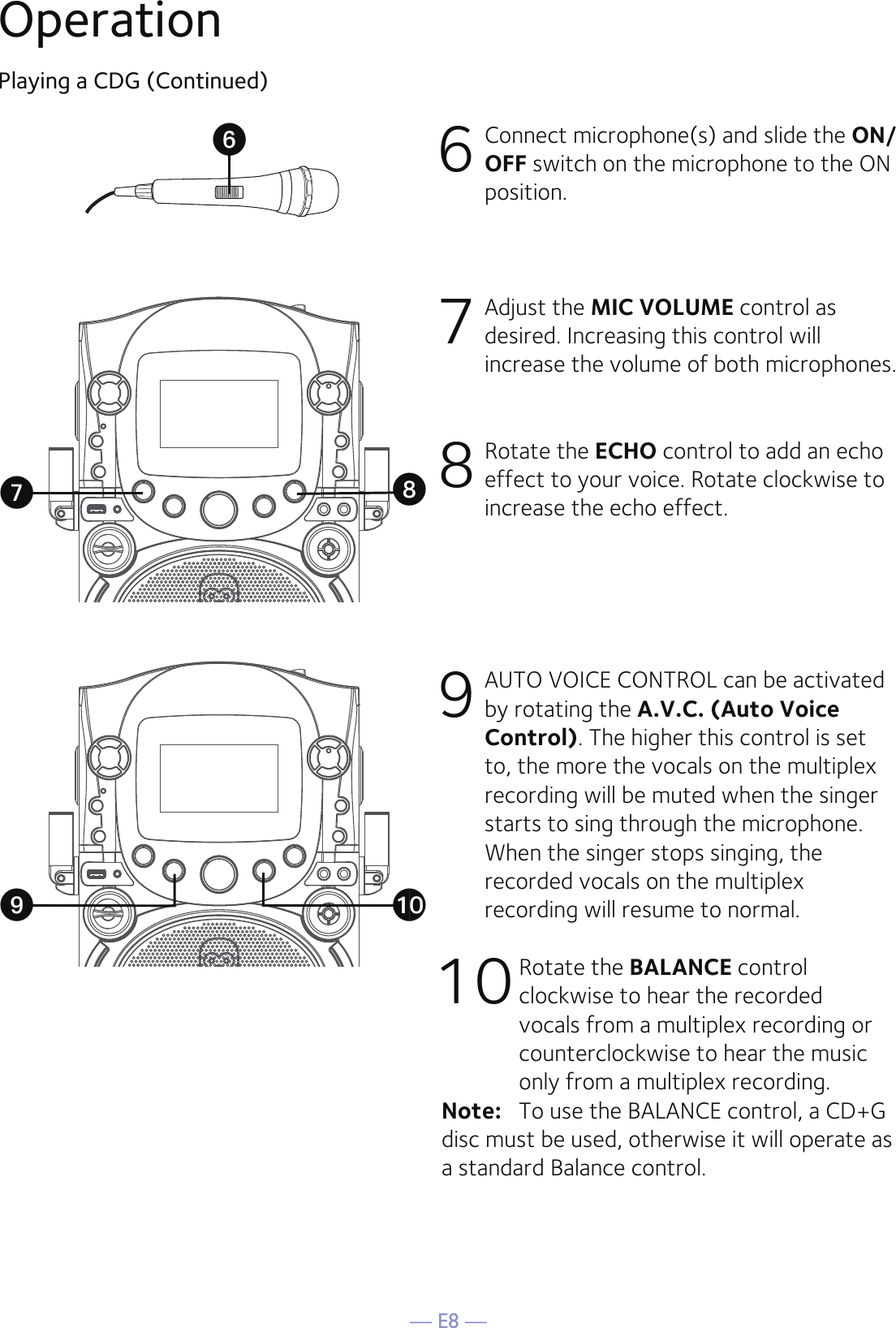 — E8 —OperationPlaying a CDG (Continued)6  Connect microphone(s) and slide the ON/OFF switch on the microphone to the ON position.7  Adjust the MIC VOLUME control as desired. Increasing this control will increase the volume of both microphones.8  Rotate the ECHO control to add an echo effect to your voice. Rotate clockwise to increase the echo effect.9  AUTO VOICE CONTROL can be activated by rotating the A.V.C. (Auto Voice Control). The higher this control is set to, the more the vocals on the multiplex recording will be muted when the singer starts to sing through the microphone. When the singer stops singing, the recorded vocals on the multiplex recording will resume to normal.10 Rotate the BALANCE control clockwise to hear the recorded vocals from a multiplex recording or counterclockwise to hear the music only from a multiplex recording.Note:   To use the BALANCE control, a CD+G disc must be used, otherwise it will operate as a standard Balance control.UVWXat