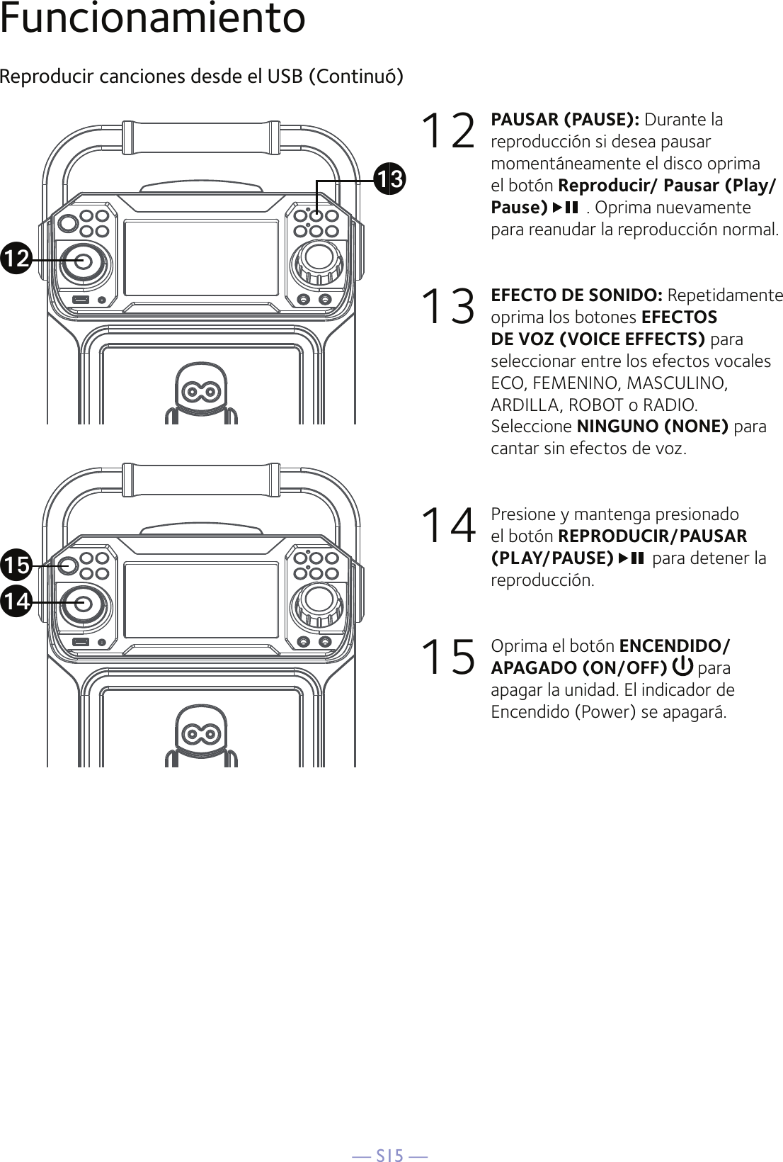 — S15 —FuncionamientoReproducir canciones desde el USB (Continuó)12   PAUSAR (PAUSE): Durante la reproducción si desea pausar momentáneamente el disco oprima el botón Reproducir/ Pausar (Play/Pause)  . Oprima nuevamente para reanudar la reproducción normal.  13 EFECTO DE SONIDO: Repetidamente oprima los botones EFECTOS DE VOZ (VOICE EFFECTS) para seleccionar entre los efectos vocales ECO, FEMENINO, MASCULINO, ARDILLA, ROBOT o RADIO.  Seleccione NINGUNO (NONE) para cantar sin efectos de voz.  14  Presione y mantenga presionado el botón REPRODUCIR/PAUSAR (PLAY/PAUSE)  para detener la reproducción.15  Oprima el botón ENCENDIDO/APAGADO (ON/OFF)  para apagar la unidad. El indicador de Encendido (Power) se apagará. aoalanam