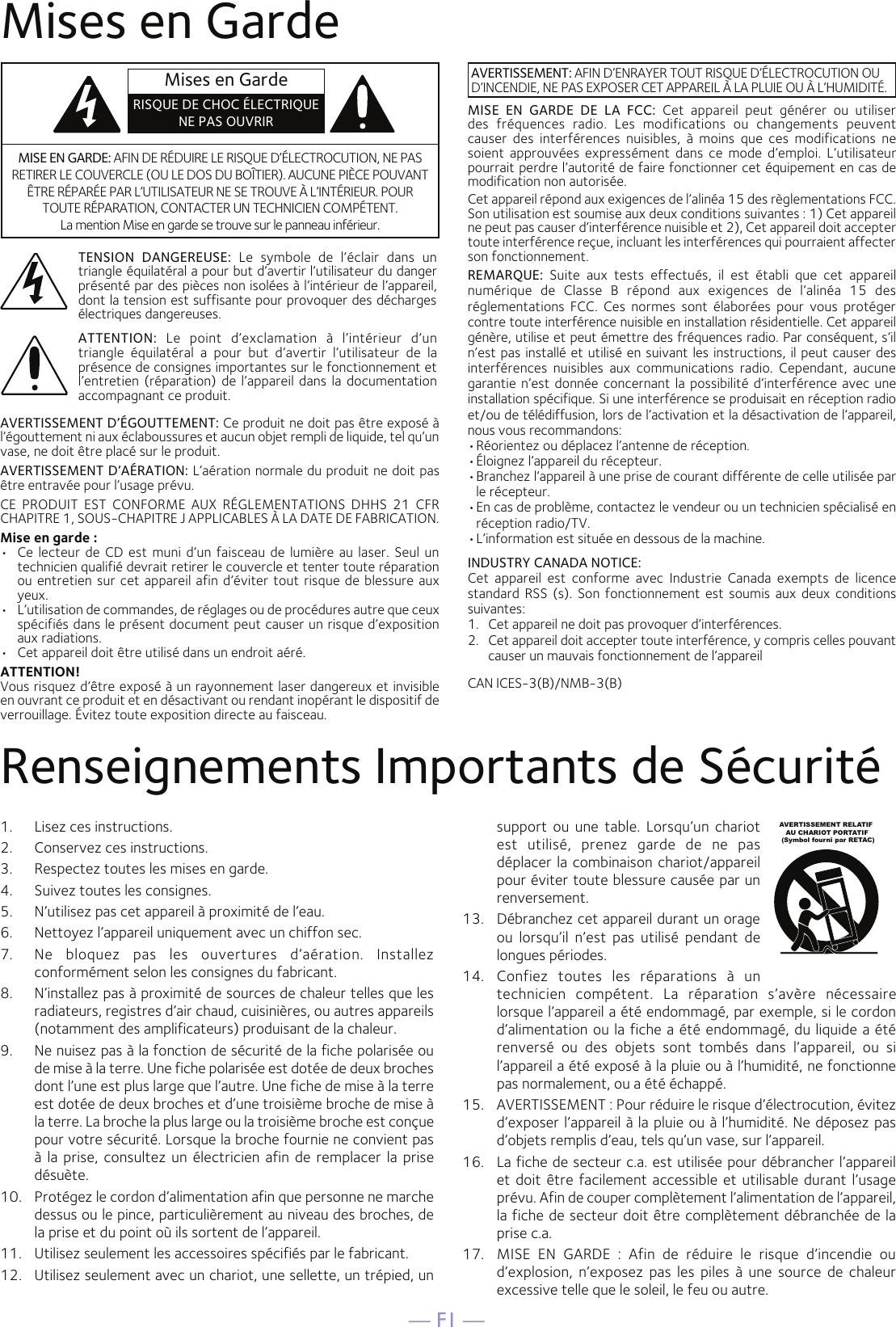 — F1 —Mises en GardeRenseignements Importants de Sécurité1.  Lisez ces instructions.2.   Conservez ces instructions.3.   Respectez toutes les mises en garde.4.   Suivez toutes les consignes.5.   N’utilisez pas cet appareil à proximité de l’eau.6.   Nettoyez l’appareil uniquement avec un chiffon sec.7.   Ne  bloquez  pas  les  ouvertures  d’aération.  Installez conformément selon les consignes du fabricant.8.   N’installez pas à proximité de sources de chaleur telles que les radiateurs, registres d’air chaud, cuisinières, ou autres appareils (notamment des amplificateurs) produisant de la chaleur.9.   Ne nuisez pas à la fonction de sécurité de la fiche polarisée ou de mise à la terre. Une fiche polarisée est dotée de deux broches dont l’une est plus large que l’autre. Une fiche de mise à la terre est dotée de deux broches et d’une troisième broche de mise à la terre. La broche la plus large ou la troisième broche est conçue pour votre sécurité. Lorsque la broche fournie ne convient pas à la prise, consultez un électricien afin de remplacer la prise désuète.10.   Protégez le cordon d’alimentation afin que personne ne marche dessus ou le pince, particulièrement au niveau des broches, de la prise et du point où ils sortent de l’appareil.11.   Utilisez seulement les accessoires spécifiés par le fabricant.12.   Utilisez seulement avec un chariot, une sellette, un trépied, un support  ou  une  table.  Lorsqu’un  chariot est  utilisé,  prenez  garde  de  ne  pas déplacer la combinaison chariot/appareil pour éviter toute blessure causée par un renversement.13.   Débranchez cet appareil durant un orage ou  lorsqu’il  n’est  pas  utilisé  pendant  de longues périodes.14.   Confiez  toutes  les  réparations  à  un technicien  compétent.  La  réparation  s’avère  nécessaire lorsque l’appareil a été endommagé, par exemple, si le cordon d’alimentation ou la fiche a été endommagé, du liquide a été renversé  ou  des  objets  sont  tombés  dans  l’appareil,  ou  si l’appareil a été exposé à la pluie ou à l’humidité, ne fonctionne pas normalement, ou a été échappé.15.   AVERTISSEMENT : Pour réduire le risque d’électrocution, évitez d’exposer l’appareil à la pluie ou à l’humidité. Ne déposez pas d’objets remplis d’eau, tels qu’un vase, sur l’appareil.16.   La fiche de secteur c.a. est utilisée pour débrancher l’appareil et doit être facilement accessible et utilisable durant l’usage prévu. Afin de couper complètement l’alimentation de l’appareil, la fiche de secteur doit être complètement débranchée de la prise c.a.17.   MISE  EN  GARDE  :  Afin  de  réduire  le  risque  d’incendie  ou d’explosion,  n’exposez  pas les piles  à  une  source  de chaleur excessive telle que le soleil, le feu ou autre.AVERTISSEMENT RELATIF    AU CHARIOT PORTATIF (Symbol fourni par RETAC)MISE EN GARDE: AFIN DE RÉDUIRE LE RISQUE D’ÉLECTROCUTION, NE PAS RETIRER LE COUVERCLE (OU LE DOS DU BOÎTIER). AUCUNE PIÈCE POUVANT ÊTRE RÉPARÉE PAR L’UTILISATEUR NE SE TROUVE À L’INTÉRIEUR. POUR TOUTE RÉPARATION, CONTACTER UN TECHNICIEN COMPÉTENT. La mention Mise en garde se trouve sur le panneau inférieur.TENSION  DANGEREUSE:  Le  symbole  de  l’éclair  dans  un triangle équilatéral a pour but d’avertir l’utilisateur du danger présenté par des pièces non isolées à l’intérieur de l’appareil, dont la tension est suffisante pour provoquer des décharges électriques dangereuses.AVERTISSEMENT: AFIN D’ENRAYER TOUT RISQUE D’ÉLECTROCUTION OU D’INCENDIE, NE PAS EXPOSER CET APPAREIL À LA PLUIE OU À L’HUMIDITÉ.ATTENTION:  Le  point  d’exclamation  à  l’intérieur  d’un triangle  équilatéral  a  pour  but  d’avertir  l’utilisateur  de  la présence de consignes importantes sur le fonctionnement et l’entretien (réparation) de l’appareil dans la documentation accompagnant ce produit.MISE  EN  GARDE  DE  LA  FCC:  Cet  appareil  peut  générer  ou  utiliser des  fréquences  radio.  Les  modifications  ou  changements  peuvent causer  des  interférences  nuisibles,  à  moins  que  ces  modifications  ne soient  approuvées  expressément  dans  ce  mode  d’emploi.  L’utilisateur pourrait perdre l’autorité de faire fonctionner cet équipement en cas de modification non autorisée. Cet appareil répond aux exigences de l’alinéa 15 des règlementations FCC. Son utilisation est soumise aux deux conditions suivantes : 1) Cet appareil ne peut pas causer d’interférence nuisible et 2), Cet appareil doit accepter toute interférence reçue, incluant les interférences qui pourraient affecter son fonctionnement.REMARQUE:  Suite  aux  tests  effectués,  il  est  établi  que  cet  appareil numérique  de  Classe  B  répond  aux  exigences  de  l’alinéa  15  des réglementations  FCC.  Ces  normes  sont  élaborées  pour  vous  protéger contre toute interférence nuisible en installation résidentielle. Cet appareil génère, utilise et peut émettre des fréquences radio. Par conséquent, s’il n’est pas installé et utilisé en suivant les instructions, il peut causer des interférences  nuisibles  aux  communications  radio.  Cependant,  aucune garantie n’est  donnée concernant  la possibilité d’interférence avec une installation spécifique. Si une interférence se produisait en réception radio et/ou de télédiffusion, lors de l’activation et la désactivation de l’appareil, nous vous recommandons:• Réorientez ou déplacez l’antenne de réception.• Éloignez l’appareil du récepteur.• Branchez l’appareil à une prise de courant différente de celle utilisée par le récepteur.• En cas de problème, contactez le vendeur ou un technicien spécialisé en réception radio/TV.• L’information est située en dessous de la machine.INDUSTRY CANADA NOTICE:Cet  appareil  est  conforme  avec  Industrie  Canada  exempts  de  licence standard RSS (s). Son fonctionnement  est  soumis  aux  deux conditions suivantes:  1.  Cet appareil ne doit pas provoquer d’interférences.2.  Cet appareil doit accepter toute interférence, y compris celles pouvant causer un mauvais fonctionnement de l’appareilAVERTISSEMENT D’ÉGOUTTEMENT: Ce produit ne doit pas être exposé à l’égouttement ni aux éclaboussures et aucun objet rempli de liquide, tel qu’un vase, ne doit être placé sur le produit.AVERTISSEMENT D’AÉRATION: L’aération normale du produit ne doit pas être entravée pour l’usage prévu.CE  PRODUIT  EST  CONFORME  AUX  RÉGLEMENTATIONS  DHHS  21  CFR CHAPITRE 1, SOUS-CHAPITRE J APPLICABLES À LA DATE DE FABRICATION.Mise en garde :•   Ce lecteur de  CD est muni d’un  faisceau de lumière au  laser. Seul un technicien qualifié devrait retirer le couvercle et tenter toute réparation ou entretien sur cet appareil afin d’éviter tout risque de blessure aux yeux.•   L’utilisation de commandes, de réglages ou de procédures autre que ceux spécifiés dans le présent document peut causer un risque d’exposition aux radiations.•   Cet appareil doit être utilisé dans un endroit aéré.ATTENTION!Vous risquez d’être exposé à un rayonnement laser dangereux et invisible en ouvrant ce produit et en désactivant ou rendant inopérant le dispositif de verrouillage. Évitez toute exposition directe au faisceau.CAN ICES-3(B)/NMB-3(B)Mises en GardeRISQUE DE CHOC ÉLECTRIQUE NE PAS OUVRIR