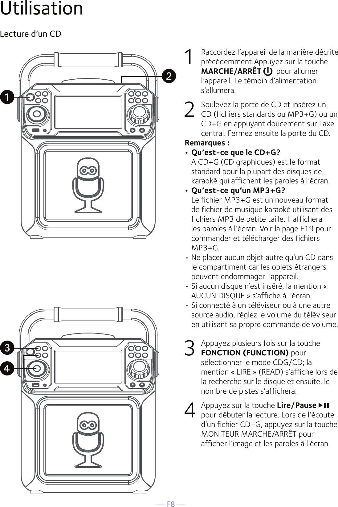 — F8 —UtilisationLecture d’un CD 1  Raccordez l’appareil de la manière décrite précédemment.Appuyez sur la touche MARCHE/ARRÊT    pour allumer l’appareil. Le témoin d’alimentation s’allumera.2   Soulevez la porte de CD et insérez un CD (fichiers standards ou MP3+G) ou un CD+G en appuyant doucement sur l’axe central. Fermez ensuite la porte du CD.  Remarques : • Qu’est-ce que le CD+G?  A CD+G (CD graphiques) est le format standard pour la plupart des disques de karaoké qui affichent les paroles à l’écran.• Qu’est-ce qu’un MP3+G?  Le fichier MP3+G est un nouveau format de fichier de musique karaoké utilisant des fichiers MP3 de petite taille. Il affichera les paroles à l’écran. Voir la page F19 pour commander et télécharger des fichiers MP3+G.  • Ne placer aucun objet autre qu’un CD dans le compartiment car les objets étrangers peuvent endommager l’appareil.• Si aucun disque n’est inséré, la mention « AUCUN DISQUE » s’affiche à l’écran.•  Si connecté à un téléviseur ou à une autre source audio, réglez le volume du téléviseur en utilisant sa propre commande de volume.3   Appuyez plusieurs fois sur la touche FONCTION (FUNCTION) pour sélectionner le mode CDG/CD; la mention « LIRE » (READ) s’affiche lors de la recherche sur le disque et ensuite, le nombre de pistes s’affichera.4  Appuyez sur la touche Lire/Pause pour débuter la lecture. Lors de l’écoute d’un fichier CD+G, appuyez sur la touche MONITEUR MARCHE/ARRÊT pour afficher l’image et les paroles à l’écran.uwxv