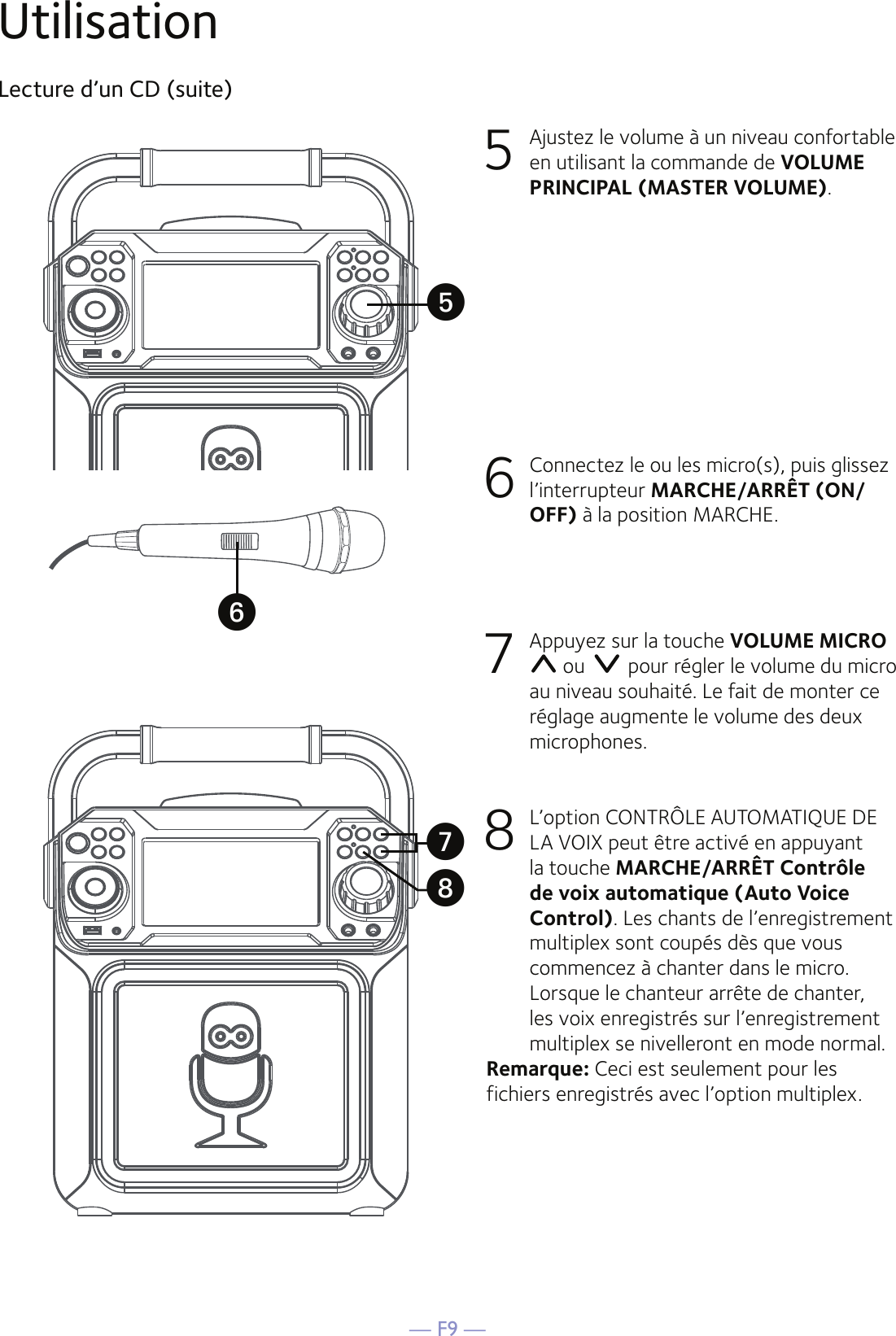 — F9 —UtilisationLecture d’un CD (suite)5  Ajustez le volume à un niveau confortable en utilisant la commande de VOLUME PRINCIPAL (MASTER VOLUME).    6   Connectez le ou les micro(s), puis glissez l’interrupteur MARCHE/ARRÊT (ON/OFF) à la position MARCHE.7  Appuyez sur la touche VOLUME MICRO  ou   pour régler le volume du micro au niveau souhaité. Le fait de monter ce réglage augmente le volume des deux microphones.8 L’option CONTRÔLE AUTOMATIQUE DE LA VOIX peut être activé en appuyant la touche MARCHE/ARRÊT Contrôle de voix automatique (Auto Voice Control). Les chants de l’enregistrement multiplex sont coupés dès que vous commencez à chanter dans le micro. Lorsque le chanteur arrête de chanter, les voix enregistrés sur l’enregistrement multiplex se nivelleront en mode normal.Remarque: Ceci est seulement pour les fichiers enregistrés avec l’option multiplex.UyVW