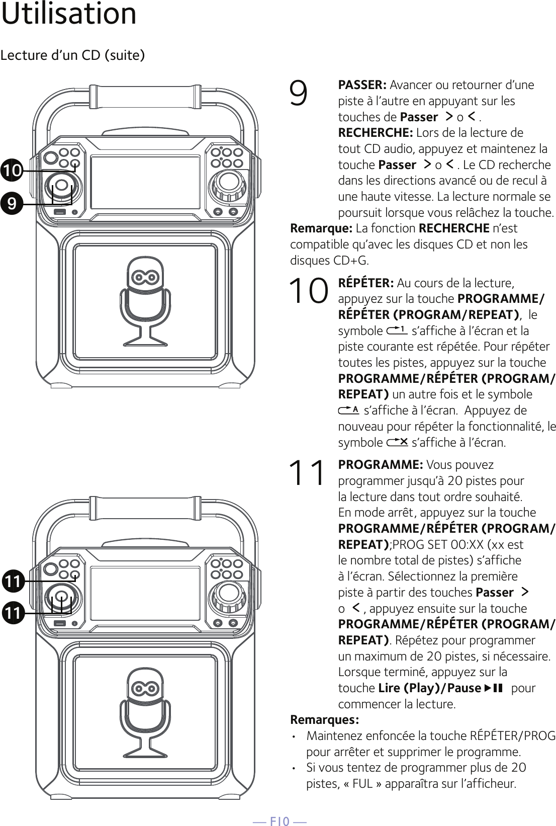 — F10 —UtilisationLecture d’un CD (suite)9  PASSER: Avancer ou retourner d’une piste à l’autre en appuyant sur les touches de Passer  o .  RECHERCHE: Lors de la lecture de tout CD audio, appuyez et maintenez la touche Passer  o . Le CD recherche dans les directions avancé ou de recul à une haute vitesse. La lecture normale se poursuit lorsque vous relâchez la touche.Remarque: La fonction RECHERCHE n’est compatible qu’avec les disques CD et non les disques CD+G.10 RÉPÉTER: Au cours de la lecture, appuyez sur la touche PROGRAMME/RÉPÉTER (PROGRAM/REPEAT),  le symbole   s’affiche à l’écran et la piste courante est répétée. Pour répéter toutes les pistes, appuyez sur la touche PROGRAMME/RÉPÉTER (PROGRAM/REPEAT) un autre fois et le symbole  s’affiche à l’écran.  Appuyez de nouveau pour répéter la fonctionnalité, le symbole   s’affiche à l’écran.11 PROGRAMME: Vous pouvez programmer jusqu’à 20 pistes pour la lecture dans tout ordre souhaité. En mode arrêt, appuyez sur la touche PROGRAMME/RÉPÉTER (PROGRAM/REPEAT);PROG SET 00:XX (xx est le nombre total de pistes) s’affiche à l’écran. Sélectionnez la première piste à partir des touches Passer o  , appuyez ensuite sur la touche PROGRAMME/RÉPÉTER (PROGRAM/REPEAT). Répétez pour programmer un maximum de 20 pistes, si nécessaire. Lorsque terminé, appuyez sur la touche Lire (Play)/Pause  pour commencer la lecture.Remarques:   •   Maintenez enfoncée la touche RÉPÉTER/PROG pour arrêter et supprimer le programme.•   Si vous tentez de programmer plus de 20 pistes, « FUL » apparaîtra sur l’afficheur.akakatX