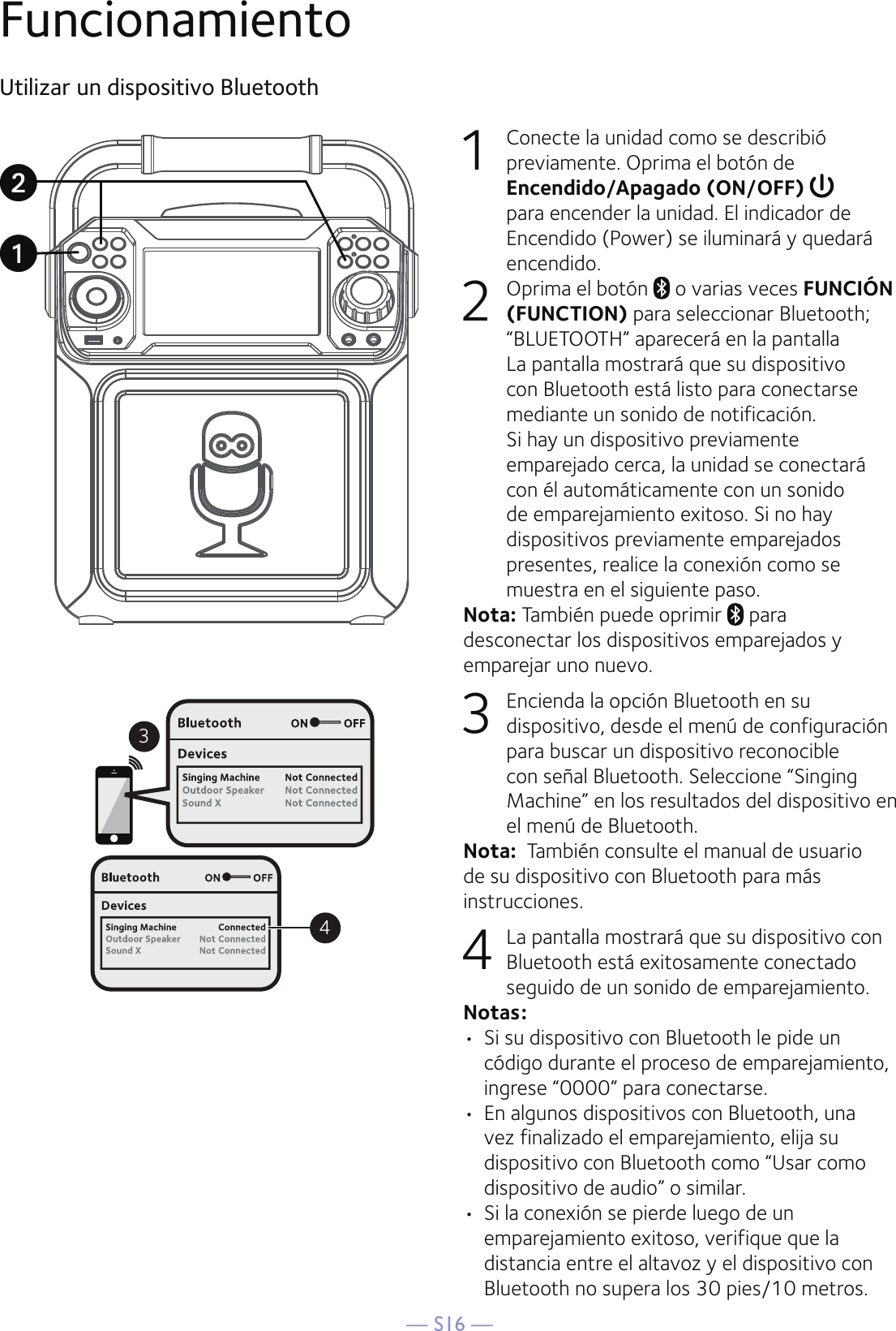 — S16 —FuncionamientoUtilizar un dispositivo Bluetooth1  Conecte la unidad como se describió previamente. Oprima el botón de Encendido/Apagado (ON/OFF)  para encender la unidad. El indicador de Encendido (Power) se iluminará y quedará encendido.2  Oprima el botón   o varias veces FUNCIÓN (FUNCTION) para seleccionar Bluetooth; “BLUETOOTH” aparecerá en la pantalla La pantalla mostrará que su dispositivo con Bluetooth está listo para conectarse mediante un sonido de notificación. Si hay un dispositivo previamente emparejado cerca, la unidad se conectará con él automáticamente con un sonido de emparejamiento exitoso. Si no hay dispositivos previamente emparejados presentes, realice la conexión como se muestra en el siguiente paso.Nota: También puede oprimir   para desconectar los dispositivos emparejados y emparejar uno nuevo.3  Encienda la opción Bluetooth en su dispositivo, desde el menú de configuración para buscar un dispositivo reconocible con señal Bluetooth. Seleccione “Singing Machine” en los resultados del dispositivo en el menú de Bluetooth. Nota:  También consulte el manual de usuario de su dispositivo con Bluetooth para más instrucciones.  4  La pantalla mostrará que su dispositivo con Bluetooth está exitosamente conectado seguido de un sonido de emparejamiento.Notas: •  Si su dispositivo con Bluetooth le pide un código durante el proceso de emparejamiento, ingrese “0000” para conectarse. •  En algunos dispositivos con Bluetooth, una vez finalizado el emparejamiento, elija su dispositivo con Bluetooth como “Usar como dispositivo de audio” o similar.•  Si la conexión se pierde luego de un emparejamiento exitoso, verifique que la distancia entre el altavoz y el dispositivo con Bluetooth no supera los 30 pies/10 metros.34uv