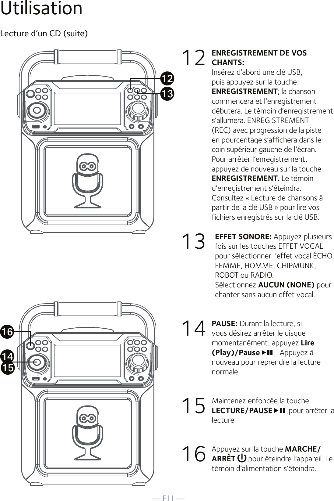 — F11 —UtilisationLecture d’un CD (suite)12 ENREGISTREMENT DE VOS CHANTS:  Insérez d’abord une clé USB, puis appuyez sur la touche ENREGISTREMENT; la chanson commencera et l’enregistrement débutera. Le témoin d’enregistrement s’allumera. ENREGISTREMENT (REC) avec progression de la piste en pourcentage s’affichera dans le coin supérieur gauche de l’écran. Pour arrêter l’enregistrement, appuyez de nouveau sur la touche ENREGISTREMENT. Le témoin d’enregistrement s’éteindra.  Consultez « Lecture de chansons à partir de la clé USB » pour lire vos fichiers enregistrés sur la clé USB.13 EFFET SONORE: Appuyez plusieurs fois sur les touches EFFET VOCAL pour sélectionner l’effet vocal ÉCHO, FEMME, HOMME, CHIPMUNK, ROBOT ou RADIO.  Sélectionnez AUCUN (NONE) pour chanter sans aucun effet vocal.14 PAUSE: Durant la lecture, si vous désirez arrêter le disque momentanément, appuyez Lire (Play)/Pause  . Appuyez à nouveau pour reprendre la lecture normale.15  Maintenez enfoncée la touche LECTURE/PAUSE pour arrêter la lecture. 16  Appuyez sur la touche MARCHE/ARRÊT   pour éteindre l’appareil. Le témoin d’alimentation s’éteindra.anaoapalam