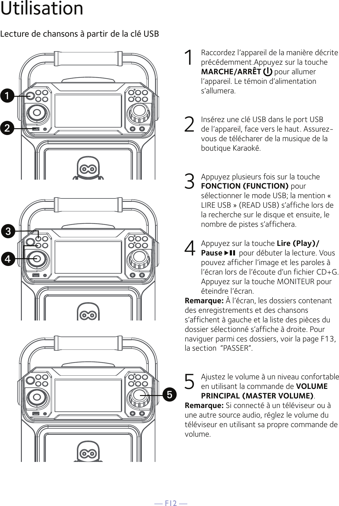 — F12 —UtilisationLecture de chansons à partir de la clé USB1  Raccordez l’appareil de la manière décrite précédemment.Appuyez sur la touche MARCHE/ARRÊT   pour allumer l’appareil. Le témoin d’alimentation s’allumera.2   Insérez une clé USB dans le port USB de l’appareil, face vers le haut. Assurez-vous de télécharer de la musique de la boutique Karaoké.3   Appuyez plusieurs fois sur la touche FONCTION (FUNCTION) pour sélectionner le mode USB; la mention « LIRE USB » (READ USB) s’affiche lors de la recherche sur le disque et ensuite, le nombre de pistes s’affichera.4   Appuyez sur la touche Lire (Play)/Pause pour débuter la lecture. Vous pouvez afficher l’image et les paroles à l’écran lors de l’écoute d’un fichier CD+G. Appuyez sur la touche MONITEUR pour éteindre l’écran.Remarque: À l’écran, les dossiers contenant des enregistrements et des chansons s’affichent à gauche et la liste des pièces du dossier sélectionné s’affiche à droite. Pour naviguer parmi ces dossiers, voir la page F13, la section  “PASSER”.5  Ajustez le volume à un niveau confortable en utilisant la commande de VOLUME PRINCIPAL (MASTER VOLUME).    Remarque: Si connecté à un téléviseur ou à une autre source audio, réglez le volume du téléviseur en utilisant sa propre commande de volume.uwxvy