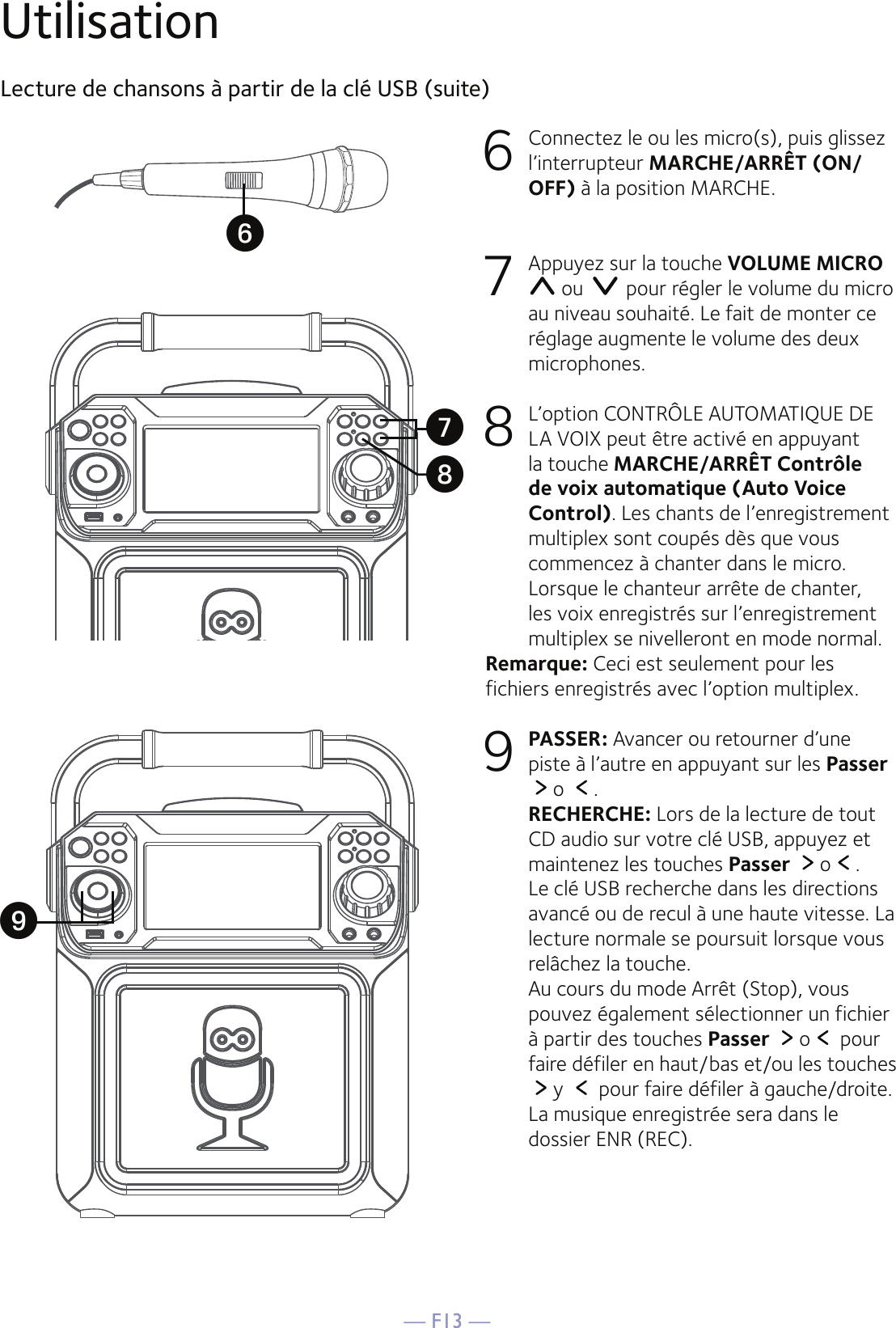 — F13 —UtilisationLecture de chansons à partir de la clé USB (suite)6   Connectez le ou les micro(s), puis glissez l’interrupteur MARCHE/ARRÊT (ON/OFF) à la position MARCHE.7  Appuyez sur la touche VOLUME MICRO  ou   pour régler le volume du micro au niveau souhaité. Le fait de monter ce réglage augmente le volume des deux microphones.8   L’option CONTRÔLE AUTOMATIQUE DE LA VOIX peut être activé en appuyant la touche MARCHE/ARRÊT Contrôle de voix automatique (Auto Voice Control). Les chants de l’enregistrement multiplex sont coupés dès que vous commencez à chanter dans le micro. Lorsque le chanteur arrête de chanter, les voix enregistrés sur l’enregistrement multiplex se nivelleront en mode normal.Remarque: Ceci est seulement pour les fichiers enregistrés avec l’option multiplex.9 PASSER: Avancer ou retourner d’une piste à l’autre en appuyant sur les Passer o  .   RECHERCHE: Lors de la lecture de tout CD audio sur votre clé USB, appuyez et maintenez les touches Passer  o .  Le clé USB recherche dans les directions avancé ou de recul à une haute vitesse. La lecture normale se poursuit lorsque vous relâchez la touche. Au cours du mode Arrêt (Stop), vous pouvez également sélectionner un fichier à partir des touches Passer  o  pour faire défiler en haut/bas et/ou les touches y   pour faire défiler à gauche/droite. La musique enregistrée sera dans le dossier ENR (REC).UXVW