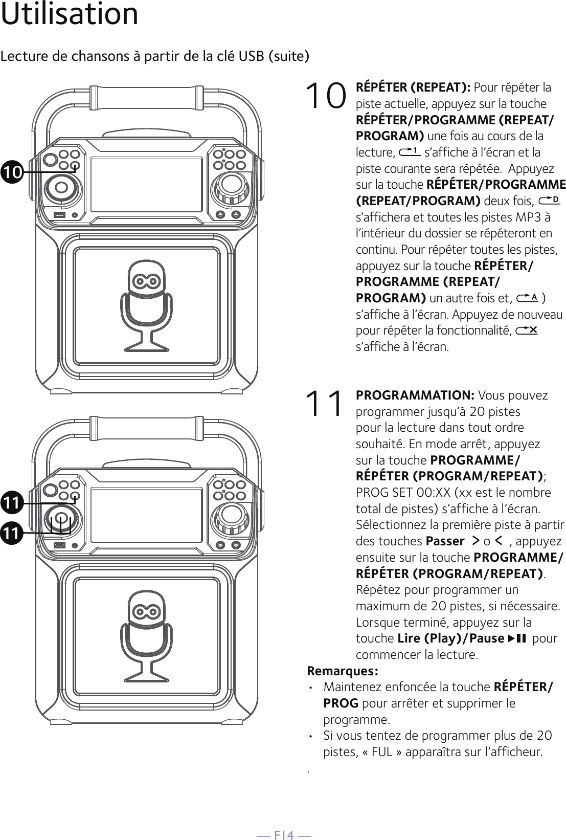 — F14 —UtilisationLecture de chansons à partir de la clé USB (suite)10 RÉPÉTER (REPEAT): Pour répéter la piste actuelle, appuyez sur la touche RÉPÉTER/PROGRAMME (REPEAT/PROGRAM) une fois au cours de la lecture,   s’affiche à l’écran et la piste courante sera répétée.  Appuyez sur la touche RÉPÉTER/PROGRAMME (REPEAT/PROGRAM) deux fois,    s’affichera et toutes les pistes MP3 à l’intérieur du dossier se répéteront en continu. Pour répéter toutes les pistes, appuyez sur la touche RÉPÉTER/PROGRAMME (REPEAT/PROGRAM) un autre fois et,   ) s’affiche à l’écran. Appuyez de nouveau pour répéter la fonctionnalité,   s’affiche à l’écran.11 PROGRAMMATION: Vous pouvez programmer jusqu’à 20 pistes pour la lecture dans tout ordre souhaité. En mode arrêt, appuyez sur la touche PROGRAMME/RÉPÉTER (PROGRAM/REPEAT); PROG SET 00:XX (xx est le nombre total de pistes) s’affiche à l’écran. Sélectionnez la première piste à partir des touches Passer  o  , appuyez ensuite sur la touche PROGRAMME/RÉPÉTER (PROGRAM/REPEAT). Répétez pour programmer un maximum de 20 pistes, si nécessaire. Lorsque terminé, appuyez sur la touche Lire (Play)/Pause pour commencer la lecture.Remarques: •  Maintenez enfoncée la touche RÉPÉTER/PROG pour arrêter et supprimer le programme.•   Si vous tentez de programmer plus de 20 pistes, « FUL » apparaîtra sur l’afficheur..akakat