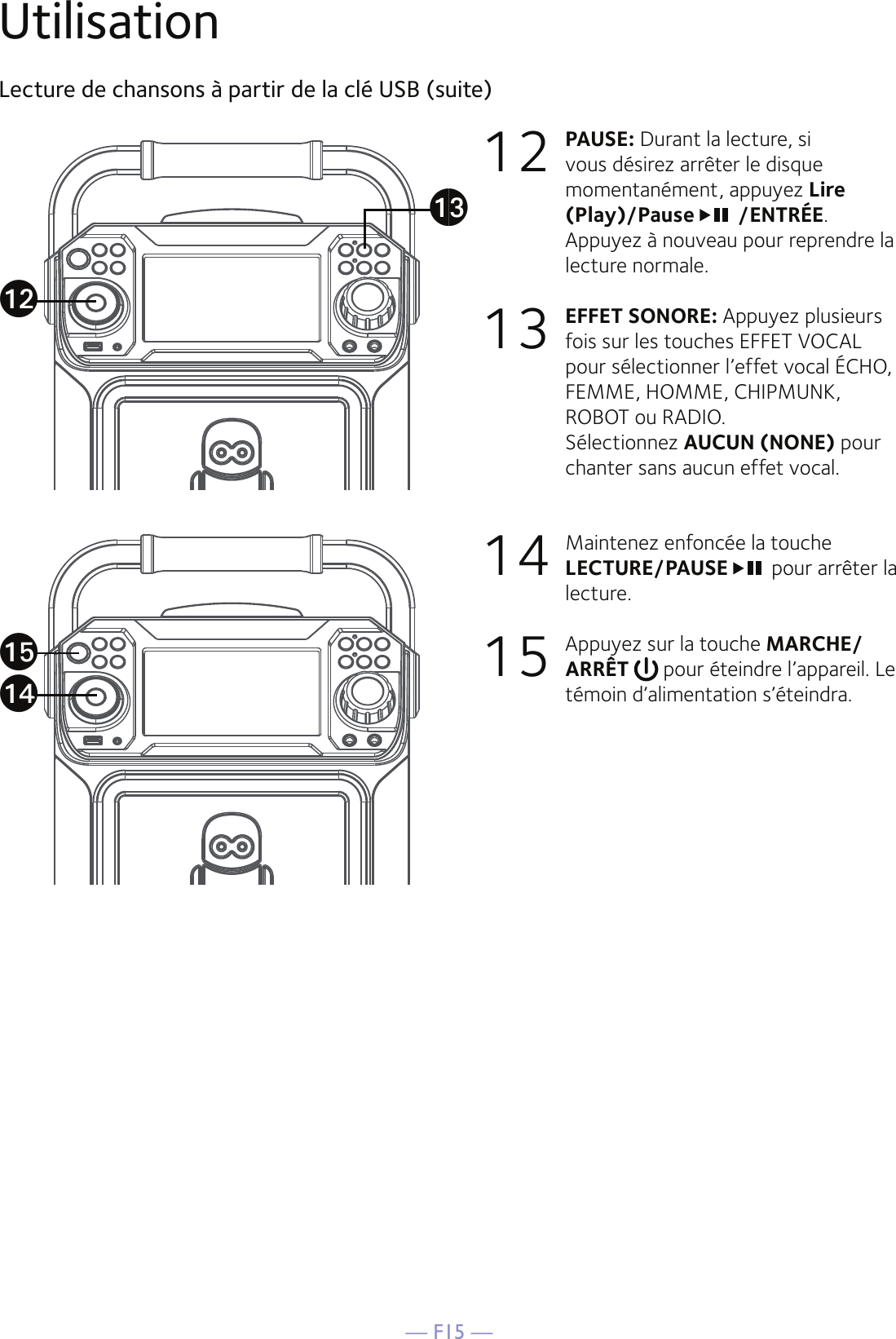 — F15 —UtilisationLecture de chansons à partir de la clé USB (suite)12 PAUSE: Durant la lecture, si vous désirez arrêter le disque momentanément, appuyez Lire (Play)/Pause  /ENTRÉE.Appuyez à nouveau pour reprendre la lecture normale.  13 EFFET SONORE: Appuyez plusieurs fois sur les touches EFFET VOCAL pour sélectionner l’effet vocal ÉCHO, FEMME, HOMME, CHIPMUNK, ROBOT ou RADIO.  Sélectionnez AUCUN (NONE) pour chanter sans aucun effet vocal.  14  Maintenez enfoncée la touche LECTURE/PAUSE  pour arrêter la lecture. 15  Appuyez sur la touche MARCHE/ARRÊT   pour éteindre l’appareil. Le témoin d’alimentation s’éteindra.aoalanam