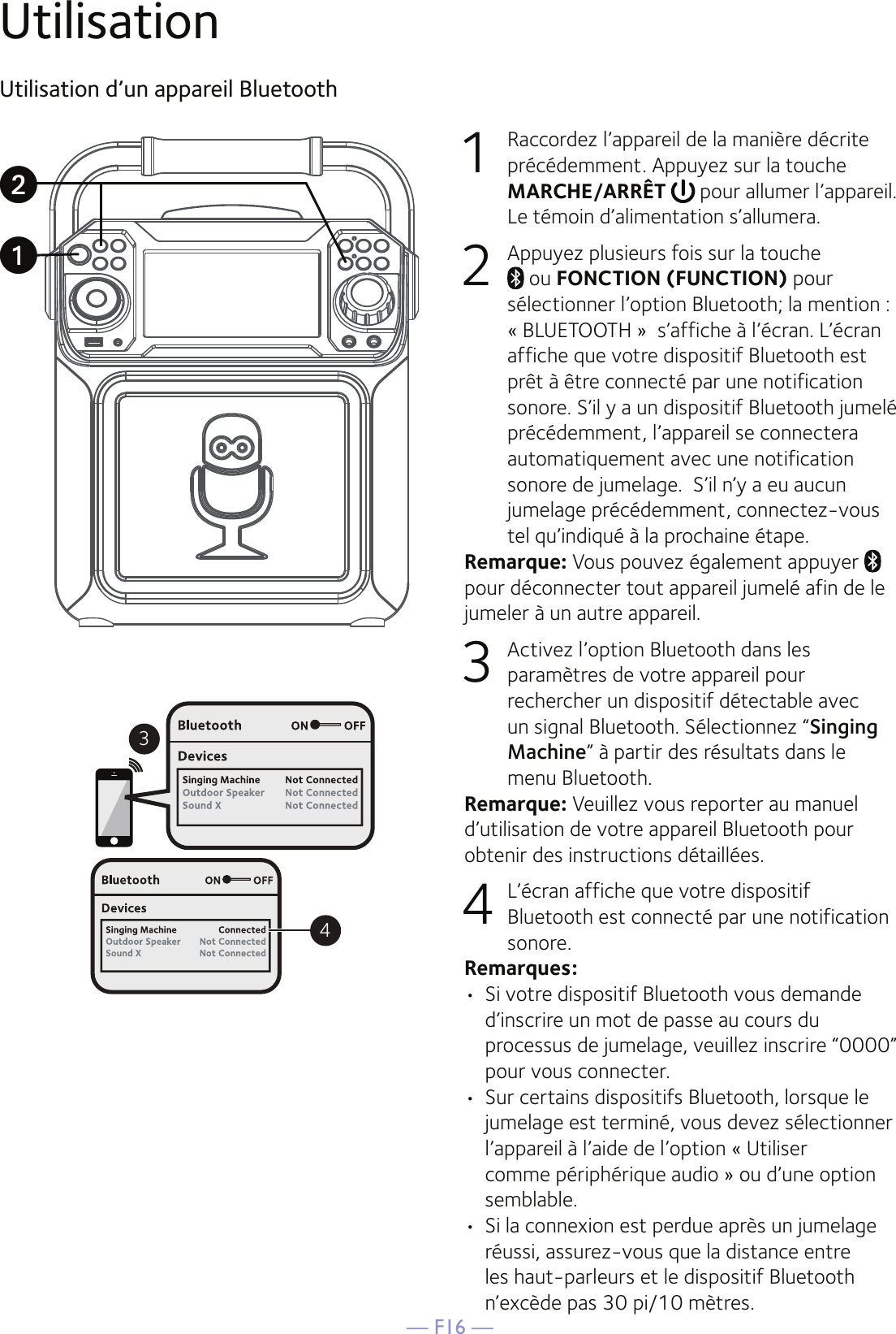 — F16 —UtilisationUtilisation d’un appareil Bluetooth1  Raccordez l’appareil de la manière décrite précédemment. Appuyez sur la touche MARCHE/ARRÊT  pour allumer l’appareil. Le témoin d’alimentation s’allumera.2  Appuyez plusieurs fois sur la touche  ou FONCTION (FUNCTION) pour sélectionner l’option Bluetooth; la mention : « BLUETOOTH »  s’affiche à l’écran. L’écran affiche que votre dispositif Bluetooth est prêt à être connecté par une notification sonore. S’il y a un dispositif Bluetooth jumelé précédemment, l’appareil se connectera automatiquement avec une notification sonore de jumelage.  S’il n’y a eu aucun jumelage précédemment, connectez-vous tel qu’indiqué à la prochaine étape.Remarque: Vous pouvez également appuyer   pour déconnecter tout appareil jumelé afin de le jumeler à un autre appareil.   3  Activez l’option Bluetooth dans les paramètres de votre appareil pour rechercher un dispositif détectable avec un signal Bluetooth. Sélectionnez “Singing Machine” à partir des résultats dans le menu Bluetooth. Remarque: Veuillez vous reporter au manuel d’utilisation de votre appareil Bluetooth pour obtenir des instructions détaillées.  4  L’écran affiche que votre dispositif Bluetooth est connecté par une notification sonore.Remarques: •  Si votre dispositif Bluetooth vous demande d’inscrire un mot de passe au cours du processus de jumelage, veuillez inscrire “0000” pour vous connecter. •  Sur certains dispositifs Bluetooth, lorsque le jumelage est terminé, vous devez sélectionner l’appareil à l’aide de l’option « Utiliser comme périphérique audio » ou d’une option semblable.•  Si la connexion est perdue après un jumelage réussi, assurez-vous que la distance entre les haut-parleurs et le dispositif Bluetooth n’excède pas 30 pi/10 mètres.34uv