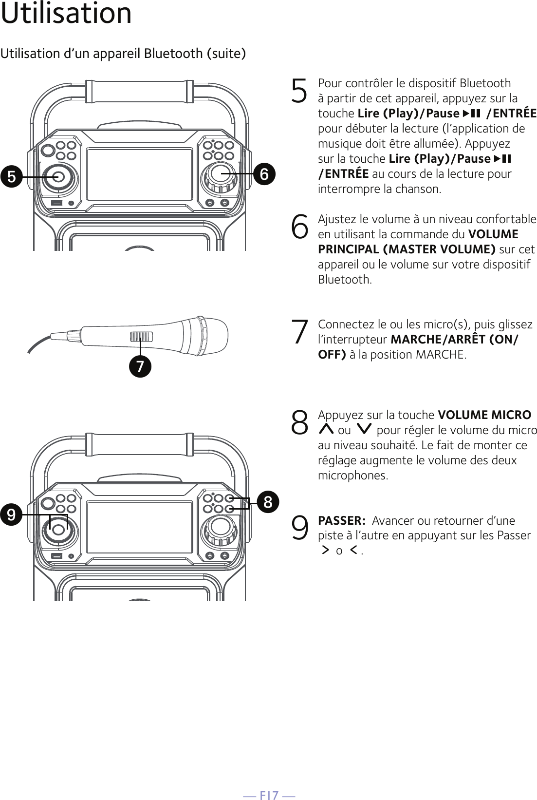 — F17 —UtilisationUtilisation d’un appareil Bluetooth (suite)5  Pour contrôler le dispositif Bluetooth à partir de cet appareil, appuyez sur la touche Lire (Play)/Pause  /ENTRÉE  pour débuter la lecture (l’application de musique doit être allumée). Appuyez sur la touche Lire (Play)/Pause /ENTRÉE au cours de la lecture pour interrompre la chanson. 6   Ajustez le volume à un niveau confortable en utilisant la commande du VOLUME PRINCIPAL (MASTER VOLUME) sur cet appareil ou le volume sur votre dispositif Bluetooth.  7   Connectez le ou les micro(s), puis glissez l’interrupteur MARCHE/ARRÊT (ON/OFF) à la position MARCHE.8   Appuyez sur la touche VOLUME MICRO  ou   pour régler le volume du micro au niveau souhaité. Le fait de monter ce réglage augmente le volume des deux microphones.9 PASSER:  Avancer ou retourner d’une piste à l’autre en appuyant sur les Passer   o  .yWXUV