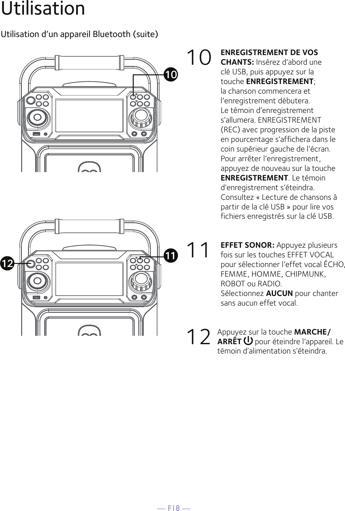— F18 —UtilisationUtilisation d’un appareil Bluetooth (suite)10 ENREGISTREMENT DE VOS CHANTS: Insérez d’abord une clé USB, puis appuyez sur la touche ENREGISTREMENT; la chanson commencera et l’enregistrement débutera. Le témoin d’enregistrement s’allumera. ENREGISTREMENT (REC) avec progression de la piste en pourcentage s’affichera dans le coin supérieur gauche de l’écran. Pour arrêter l’enregistrement, appuyez de nouveau sur la touche ENREGISTREMENT. Le témoin d’enregistrement s’éteindra.  Consultez « Lecture de chansons à partir de la clé USB » pour lire vos fichiers enregistrés sur la clé USB.11   EFFET SONOR: Appuyez plusieurs fois sur les touches EFFET VOCAL pour sélectionner l’effet vocal ÉCHO, FEMME, HOMME, CHIPMUNK, ROBOT ou RADIO.  Sélectionnez AUCUN pour chanter sans aucun effet vocal. 12  Appuyez sur la touche MARCHE/ARRÊT   pour éteindre l’appareil. Le témoin d’alimentation s’éteindra.akatal