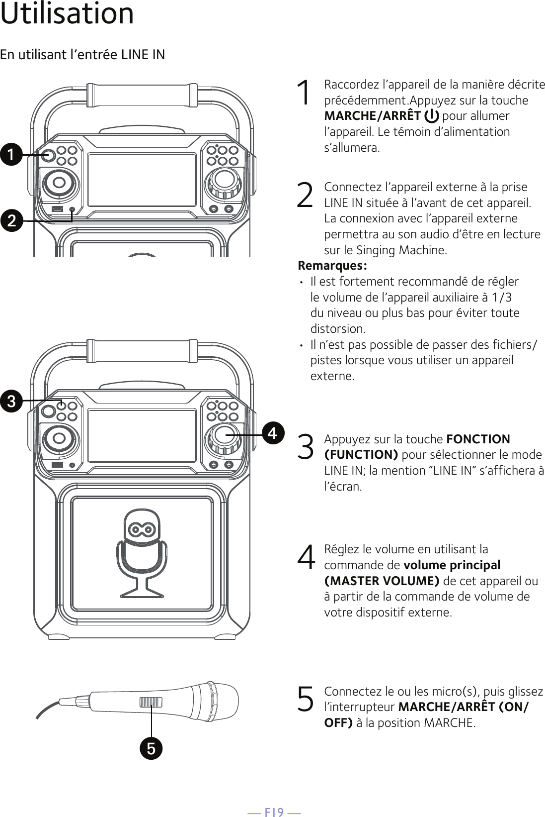 — F19 —UtilisationEn utilisant l’entrée LINE IN1  Raccordez l’appareil de la manière décrite précédemment.Appuyez sur la touche MARCHE/ARRÊT   pour allumer l’appareil. Le témoin d’alimentation s’allumera.2   Connectez l’appareil externe à la prise LINE IN située à l’avant de cet appareil. La connexion avec l’appareil externe permettra au son audio d’être en lecture sur le Singing Machine.Remarques:•  Il est fortement recommandé de régler le volume de l’appareil auxiliaire à 1/3 du niveau ou plus bas pour éviter toute distorsion.•  Il n’est pas possible de passer des fichiers/pistes lorsque vous utiliser un appareil externe.3  Appuyez sur la touche FONCTION (FUNCTION) pour sélectionner le mode LINE IN; la mention “LINE IN” s’affichera à l’écran.4  Réglez le volume en utilisant la commande de volume principal (MASTER VOLUME) de cet appareil ou à partir de la commande de volume de votre dispositif externe.5  Connectez le ou les micro(s), puis glissez l’interrupteur MARCHE/ARRÊT (ON/OFF) à la position MARCHE.uwvxy