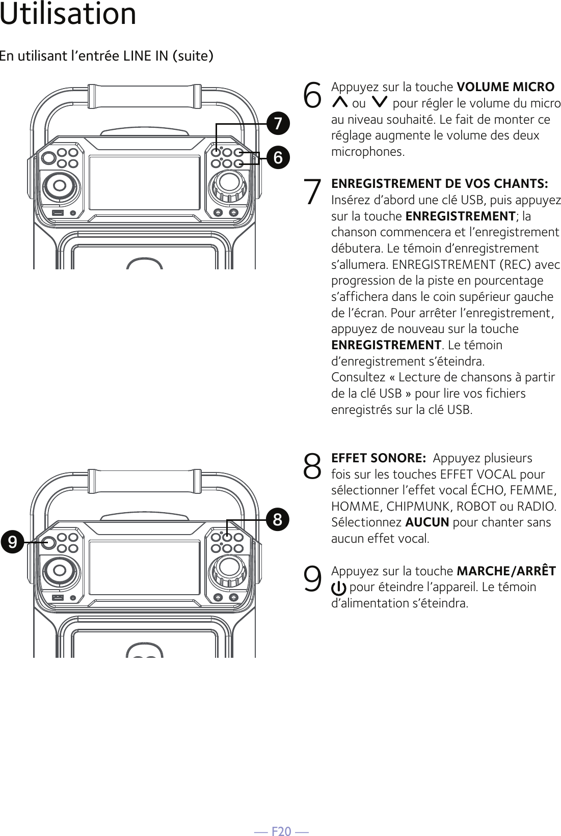 — F20 —UtilisationEn utilisant l’entrée LINE IN (suite)6  Appuyez sur la touche VOLUME MICRO  ou   pour régler le volume du micro au niveau souhaité. Le fait de monter ce réglage augmente le volume des deux microphones.7 ENREGISTREMENT DE VOS CHANTS: Insérez d’abord une clé USB, puis appuyez sur la touche ENREGISTREMENT; la chanson commencera et l’enregistrement débutera. Le témoin d’enregistrement s’allumera. ENREGISTREMENT (REC) avec progression de la piste en pourcentage s’affichera dans le coin supérieur gauche de l’écran. Pour arrêter l’enregistrement, appuyez de nouveau sur la touche ENREGISTREMENT. Le témoin d’enregistrement s’éteindra.  Consultez « Lecture de chansons à partir de la clé USB » pour lire vos fichiers enregistrés sur la clé USB. 8 EFFET SONORE:  Appuyez plusieurs fois sur les touches EFFET VOCAL pour sélectionner l’effet vocal ÉCHO, FEMME, HOMME, CHIPMUNK, ROBOT ou RADIO. Sélectionnez AUCUN pour chanter sans aucun effet vocal. 9 Appuyez sur la touche MARCHE/ARRÊT  pour éteindre l’appareil. Le témoin d’alimentation s’éteindra.XVUW