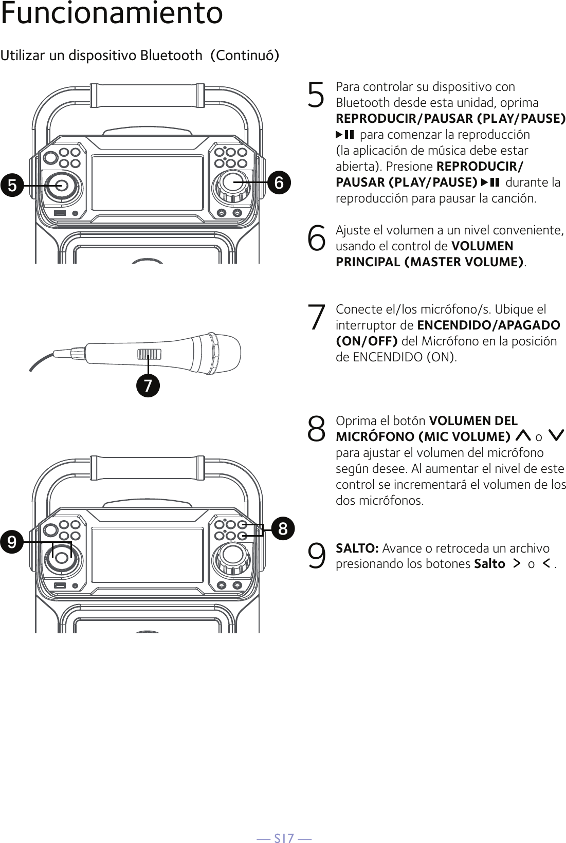 — S17 —FuncionamientoUtilizar un dispositivo Bluetooth  (Continuó)5  Para controlar su dispositivo con Bluetooth desde esta unidad, oprima  REPRODUCIR/PAUSAR (PLAY/PAUSE) para comenzar la reproducción (la aplicación de música debe estar abierta). Presione REPRODUCIR/PAUSAR (PLAY/PAUSE)  durante la reproducción para pausar la canción. 6   Ajuste el volumen a un nivel conveniente, usando el control de VOLUMEN PRINCIPAL (MASTER VOLUME).7   Conecte el/los micrófono/s. Ubique el interruptor de ENCENDIDO/APAGADO (ON/OFF) del Micrófono en la posición de ENCENDIDO (ON).8   Oprima el botón VOLUMEN DEL MICRÓFONO (MIC VOLUME)  o   para ajustar el volumen del micrófono según desee. Al aumentar el nivel de este control se incrementará el volumen de los dos micrófonos.9 SALTO: Avance o retroceda un archivo presionando los botones Salto   o  .yWXUV