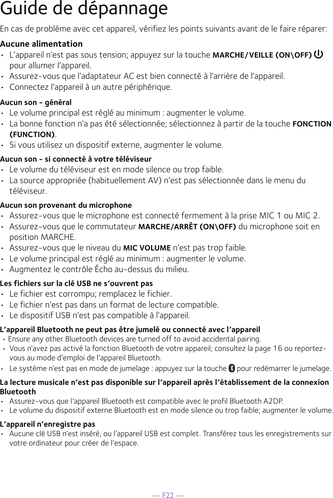 — F22 —Guide de dépannageEn cas de problème avec cet appareil, vérifiez les points suivants avant de le faire réparer:Aucune alimentation•  L’appareil n’est pas sous tension; appuyez sur la touche MARCHE/VEILLE (ON\OFF)   pour allumer l’appareil.•  Assurez-vous que l’adaptateur AC est bien connecté à l’arrière de l’appareil.•  Connectez l’appareil à un autre périphérique.Aucun son - général•  Le volume principal est réglé au minimum : augmenter le volume.•  La bonne fonction n’a pas été sélectionnée; sélectionnez à partir de la touche FONCTION (FUNCTION).•  Si vous utilisez un dispositif externe, augmenter le volume.Aucun son - si connecté à votre téléviseur•  Le volume du téléviseur est en mode silence ou trop faible.•  La source appropriée (habituellement AV) n’est pas sélectionnée dans le menu du téléviseur.Aucun son provenant du microphone•  Assurez-vous que le microphone est connecté fermement à la prise MIC 1 ou MIC 2.•  Assurez-vous que le commutateur MARCHE/ARRÊT (ON\OFF) du microphone soit en position MARCHE. •  Assurez-vous que le niveau du MIC VOLUME n’est pas trop faible.•  Le volume principal est réglé au minimum : augmenter le volume.•  Augmentez le contrôle Écho au-dessus du milieu.Les fichiers sur la clé USB ne s’ouvrent pas•  Le fichier est corrompu; remplacez le fichier.•  Le fichier n’est pas dans un format de lecture compatible.•  Le dispositif USB n’est pas compatible à l’appareil.L’appareil Bluetooth ne peut pas être jumelé ou connecté avec l’appareil • Ensure any other Bluetooth devices are turned off to avoid accidental pairing. •  Vous n’avez pas activé la fonction Bluetooth de votre appareil; consultez la page 16 ou reportez-vous au mode d’emploi de l’appareil Bluetooth. •  Le système n’est pas en mode de jumelage : appuyez sur la touche   pour redémarrer le jumelage.  La lecture musicale n’est pas disponible sur l’appareil après l’établissement de la connexion Bluetooth•  Assurez-vous que l’appareil Bluetooth est compatible avec le profil Bluetooth A2DP.•  Le volume du dispositif externe Bluetooth est en mode silence ou trop faible; augmenter le volume.L’appareil n’enregistre pas•  Aucune clé USB n’est inséré, ou l’appareil USB est complet. Transférez tous les enregistrements sur votre ordinateur pour créer de l’espace.