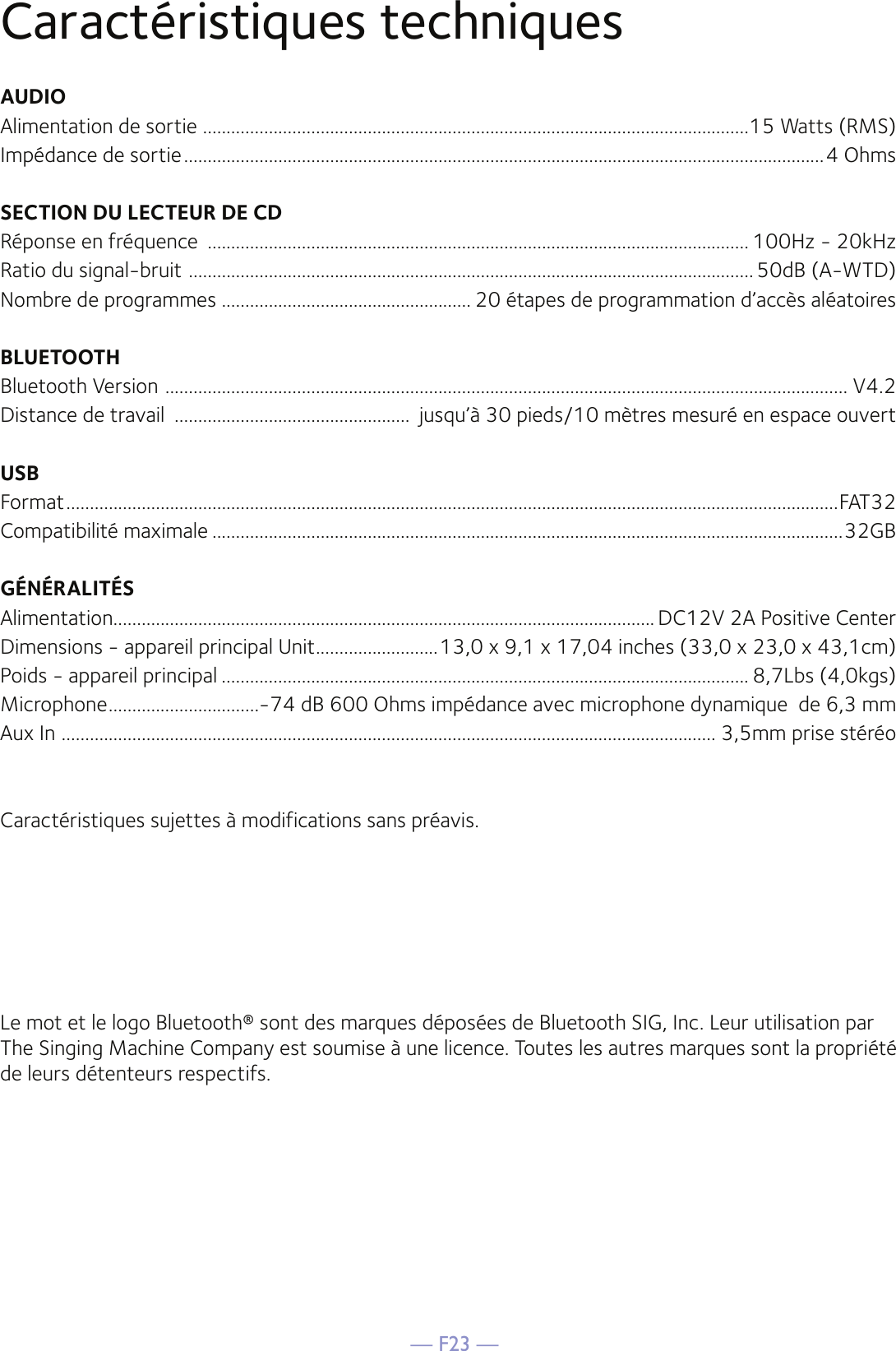 — F23 —Caractéristiques techniquesAUDIOAlimentation de sortie  ....................................................................................................................15 Watts (RMS)Impédance de sortie ........................................................................................................................................4 OhmsSECTION DU LECTEUR DE CD Réponse en fréquence  ................................................................................................................... 100Hz - 20kHzRatio du signal-bruit  ........................................................................................................................ 50dB (A-WTD)Nombre de programmes ..................................................... 20 étapes de programmation d’accès aléatoiresBLUETOOTHBluetooth Version  ................................................................................................................................................. V4.2Distance de travail  ..................................................  jusqu’à 30 pieds/10 mètres mesuré en espace ouvertUSBFormat ....................................................................................................................................................................FAT32Compatibilité maximale ......................................................................................................................................32GBGÉNÉRALITÉSAlimentation ................................................................................................................... DC12V 2A Positive CenterDimensions - appareil principal Unit ..........................13,0 x 9,1 x 17,04 inches (33,0 x 23,0 x 43,1cm)Poids - appareil principal ................................................................................................................ 8,7Lbs (4,0kgs)Microphone ................................-74 dB 600 Ohms impédance avec microphone dynamique  de 6,3 mmAux In  ........................................................................................................................................... 3,5mm prise stéréoCaractéristiques sujettes à modifications sans préavis.Le mot et le logo Bluetooth® sont des marques déposées de Bluetooth SIG, Inc. Leur utilisation par The Singing Machine Company est soumise à une licence. Toutes les autres marques sont la propriété de leurs détenteurs respectifs.