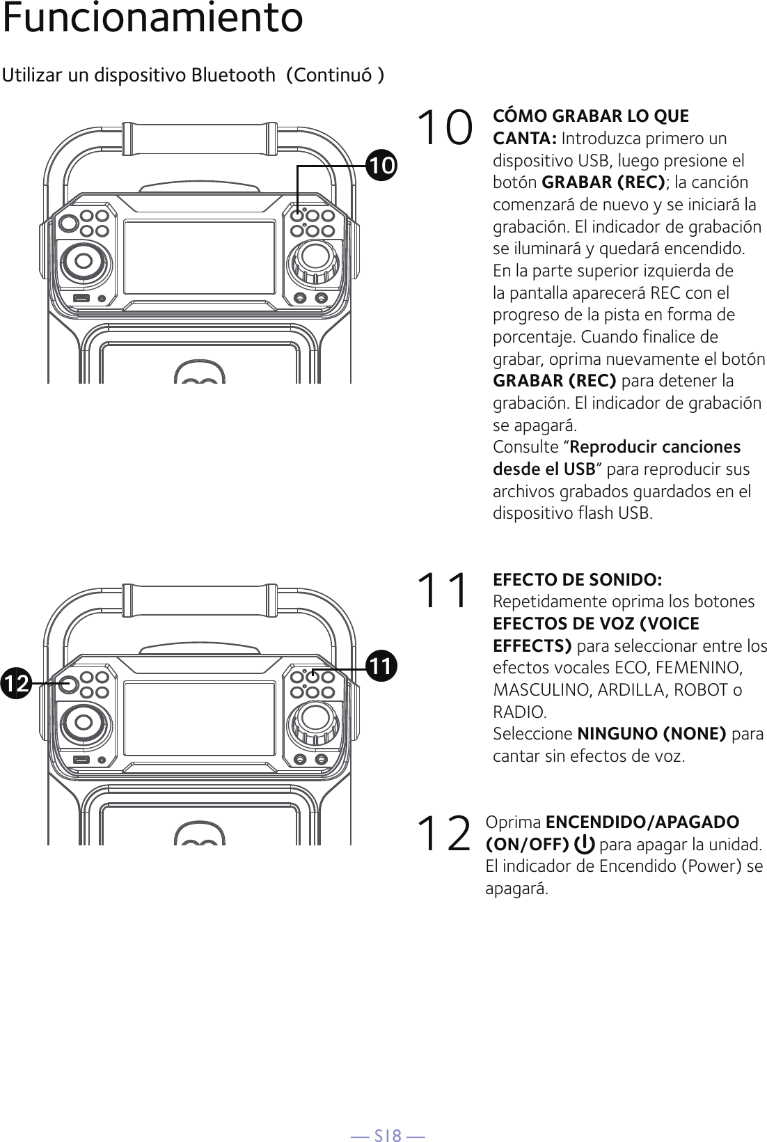 — S18 —FuncionamientoUtilizar un dispositivo Bluetooth  (Continuó )10 CÓMO GRABAR LO QUE CANTA: Introduzca primero un dispositivo USB, luego presione el botón GRABAR (REC); la canción comenzará de nuevo y se iniciará la grabación. El indicador de grabación se iluminará y quedará encendido. En la parte superior izquierda de la pantalla aparecerá REC con el progreso de la pista en forma de porcentaje. Cuando finalice de grabar, oprima nuevamente el botón GRABAR (REC) para detener la grabación. El indicador de grabación se apagará.  Consulte “Reproducir canciones desde el USB” para reproducir sus archivos grabados guardados en el dispositivo flash USB. 11   EFECTO DE SONIDO: Repetidamente oprima los botones EFECTOS DE VOZ (VOICE EFFECTS) para seleccionar entre los efectos vocales ECO, FEMENINO, MASCULINO, ARDILLA, ROBOT o RADIO.  Seleccione NINGUNO (NONE) para cantar sin efectos de voz. 12  Oprima ENCENDIDO/APAGADO (ON/OFF)   para apagar la unidad. El indicador de Encendido (Power) se apagará.akatal