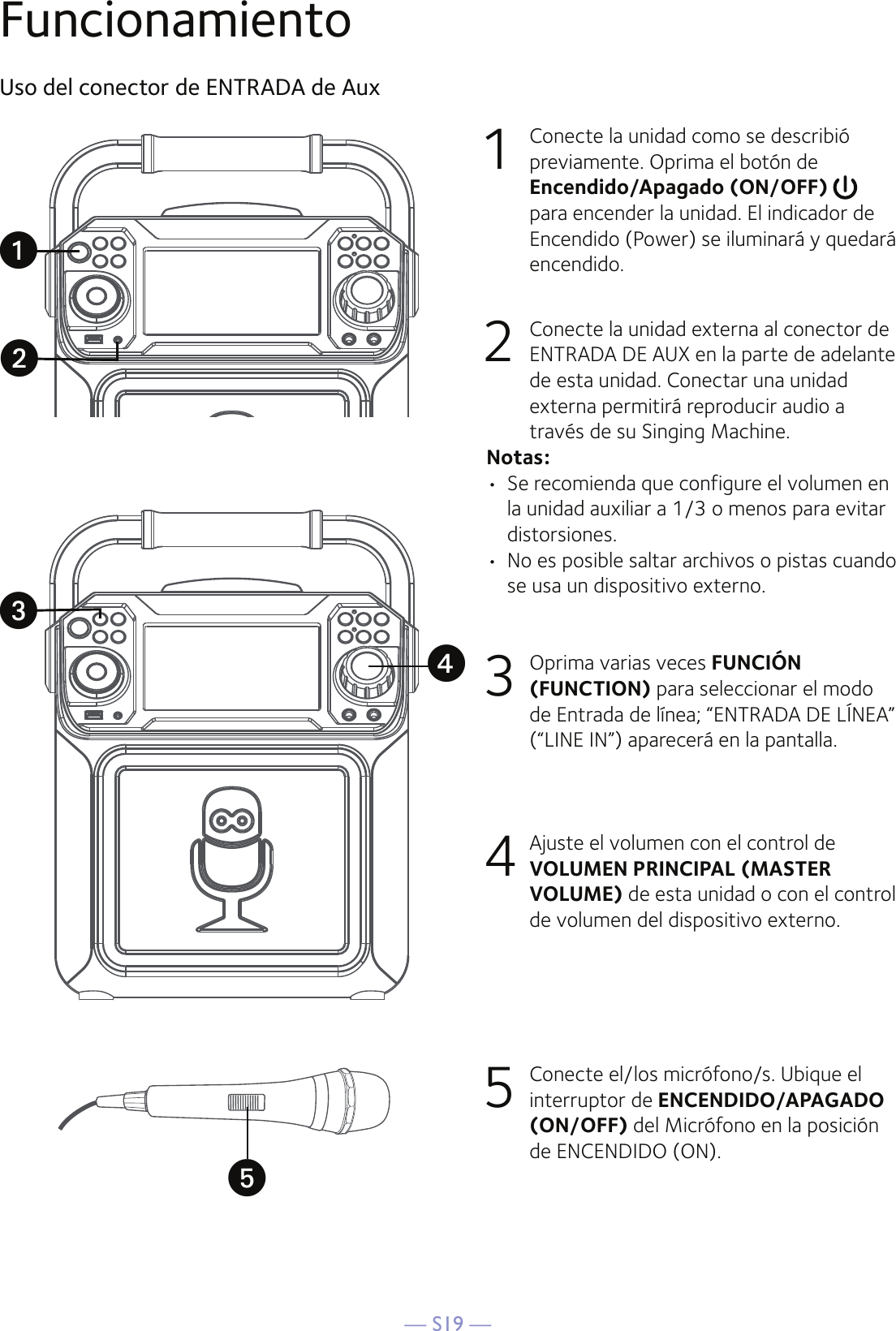 — S19 —FuncionamientoUso del conector de ENTRADA de Aux1  Conecte la unidad como se describió previamente. Oprima el botón de Encendido/Apagado (ON/OFF) para encender la unidad. El indicador de Encendido (Power) se iluminará y quedará encendido. 2   Conecte la unidad externa al conector de ENTRADA DE AUX en la parte de adelante de esta unidad. Conectar una unidad externa permitirá reproducir audio a través de su Singing Machine.Notas:•  Se recomienda que configure el volumen en la unidad auxiliar a 1/3 o menos para evitar distorsiones.•  No es posible saltar archivos o pistas cuando se usa un dispositivo externo.3  Oprima varias veces FUNCIÓN (FUNCTION) para seleccionar el modo de Entrada de línea; “ENTRADA DE LÍNEA” (“LINE IN”) aparecerá en la pantalla.4  Ajuste el volumen con el control de VOLUMEN PRINCIPAL (MASTER VOLUME) de esta unidad o con el control de volumen del dispositivo externo.5  Conecte el/los micrófono/s. Ubique el interruptor de ENCENDIDO/APAGADO (ON/OFF) del Micrófono en la posición de ENCENDIDO (ON).uwvxy