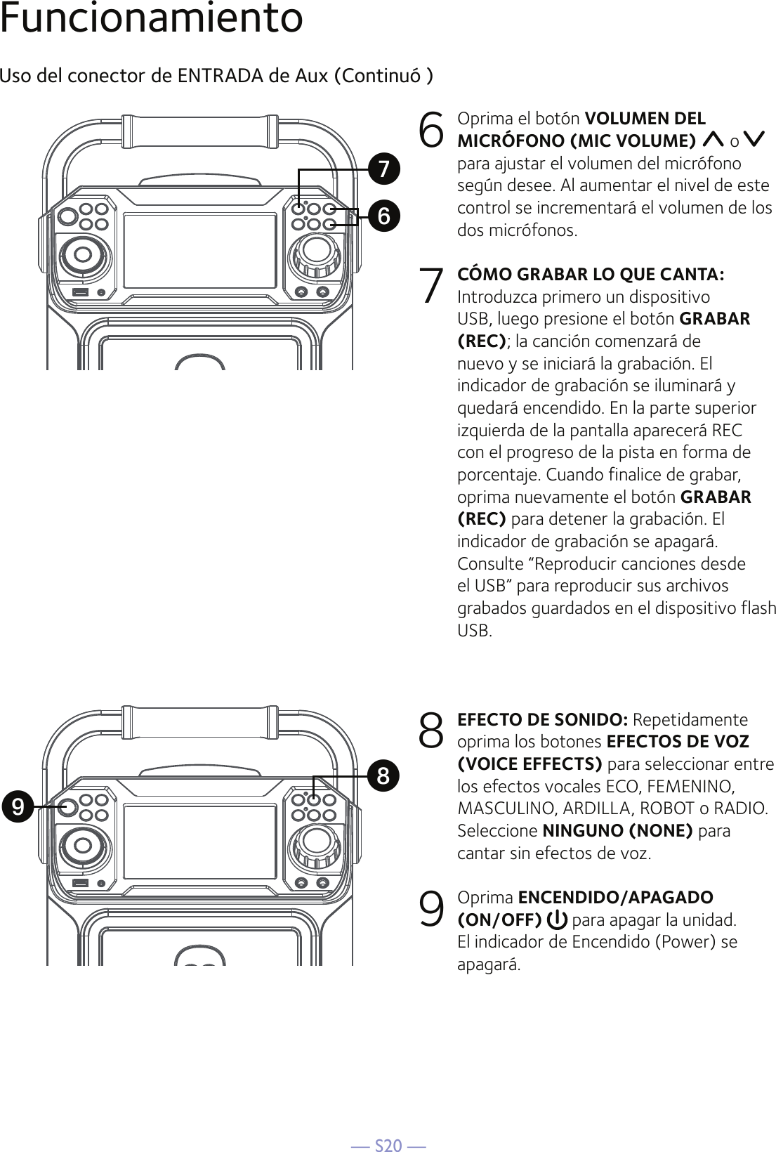 — S20 —FuncionamientoUso del conector de ENTRADA de Aux (Continuó )6  Oprima el botón VOLUMEN DEL MICRÓFONO (MIC VOLUME)   o   para ajustar el volumen del micrófono según desee. Al aumentar el nivel de este control se incrementará el volumen de los dos micrófonos.7 CÓMO GRABAR LO QUE CANTA: Introduzca primero un dispositivo USB, luego presione el botón GRABAR (REC); la canción comenzará de nuevo y se iniciará la grabación. El indicador de grabación se iluminará y quedará encendido. En la parte superior izquierda de la pantalla aparecerá REC con el progreso de la pista en forma de porcentaje. Cuando finalice de grabar, oprima nuevamente el botón GRABAR (REC) para detener la grabación. El indicador de grabación se apagará.  Consulte “Reproducir canciones desde el USB” para reproducir sus archivos grabados guardados en el dispositivo flash USB. 8 EFECTO DE SONIDO: Repetidamente oprima los botones EFECTOS DE VOZ (VOICE EFFECTS) para seleccionar entre los efectos vocales ECO, FEMENINO, MASCULINO, ARDILLA, ROBOT o RADIO. Seleccione NINGUNO (NONE) para cantar sin efectos de voz. 9  Oprima ENCENDIDO/APAGADO (ON/OFF)   para apagar la unidad. El indicador de Encendido (Power) se apagará.XVUW